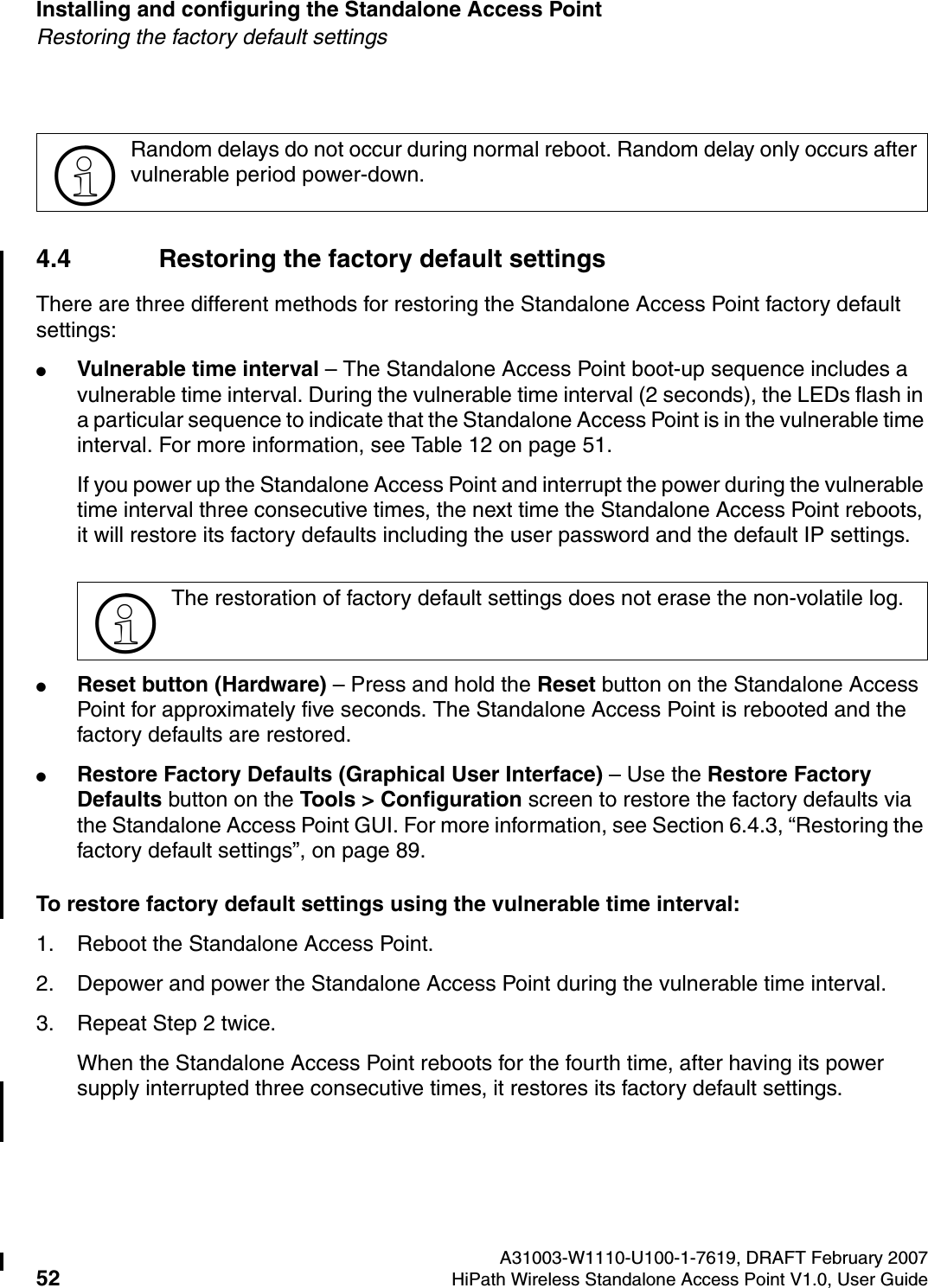 Installing and configuring the Standalone Access Point A31003-W1110-U100-1-7619, DRAFT February 200752 HiPath Wireless Standalone Access Point V1.0, User Guide          HSAAP_Installing.fmRestoring the factory default settings4.4 Restoring the factory default settingsThere are three different methods for restoring the Standalone Access Point factory default settings:●Vulnerable time interval &ndash; The Standalone Access Point boot-up sequence includes a vulnerable time interval. During the vulnerable time interval (2 seconds), the LEDs flash in a particular sequence to indicate that the Standalone Access Point is in the vulnerable time interval. For more information, see Table 12 on page 51.If you power up the Standalone Access Point and interrupt the power during the vulnerable time interval three consecutive times, the next time the Standalone Access Point reboots, it will restore its factory defaults including the user password and the default IP settings. ●Reset button (Hardware) &ndash; Press and hold the Reset button on the Standalone Access Point for approximately five seconds. The Standalone Access Point is rebooted and the factory defaults are restored.●Restore Factory Defaults (Graphical User Interface) &ndash; Use the Restore Factory Defaults button on the Tools > Configuration screen to restore the factory defaults via the Standalone Access Point GUI. For more information, see Section 6.4.3, &ldquo;Restoring the factory default settings&rdquo;, on page 89.To restore factory default settings using the vulnerable time interval:1. Reboot the Standalone Access Point.2. Depower and power the Standalone Access Point during the vulnerable time interval.3. Repeat Step 2 twice.When the Standalone Access Point reboots for the fourth time, after having its power supply interrupted three consecutive times, it restores its factory default settings. >Random delays do not occur during normal reboot. Random delay only occurs after vulnerable period power-down.>The restoration of factory default settings does not erase the non-volatile log.