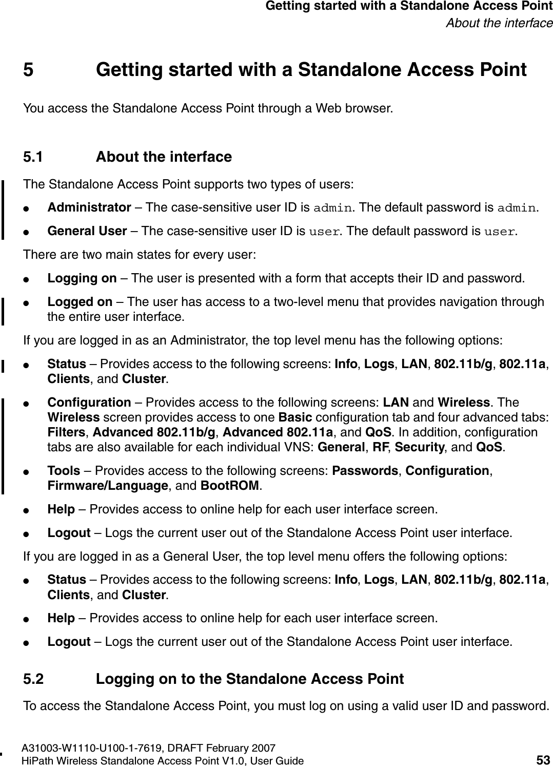 HSAAP_Getting_Started.fmA31003-W1110-U100-1-7619, DRAFT February 2007HiPath Wireless Standalone Access Point V1.0, User Guide 53          Getting started with a Standalone Access PointAbout the interface5 Getting started with a Standalone Access PointYou access the Standalone Access Point through a Web browser.5.1 About the interfaceThe Standalone Access Point supports two types of users:●Administrator &ndash; The case-sensitive user ID is admin. The default password is admin.●General User &ndash; The case-sensitive user ID is user. The default password is user.There are two main states for every user:●Logging on &ndash; The user is presented with a form that accepts their ID and password.●Logged on &ndash; The user has access to a two-level menu that provides navigation through the entire user interface.If you are logged in as an Administrator, the top level menu has the following options: ●Status &ndash; Provides access to the following screens: Info, Logs, LAN, 802.11b/g, 802.11a, Clients, and Cluster.●Configuration &ndash; Provides access to the following screens: LAN and Wireless. The Wireless screen provides access to one Basic configuration tab and four advanced tabs: Filters, Advanced 802.11b/g, Advanced 802.11a, and QoS. In addition, configuration tabs are also available for each individual VNS: General, RF, Security, and QoS.●Tools &ndash; Provides access to the following screens: Passwords, Configuration, Firmware/Language, and BootROM.●Help &ndash; Provides access to online help for each user interface screen.●Logout &ndash; Logs the current user out of the Standalone Access Point user interface.If you are logged in as a General User, the top level menu offers the following options: ●Status &ndash; Provides access to the following screens: Info, Logs, LAN, 802.11b/g, 802.11a, Clients, and Cluster.●Help &ndash; Provides access to online help for each user interface screen.●Logout &ndash; Logs the current user out of the Standalone Access Point user interface.5.2 Logging on to the Standalone Access PointTo access the Standalone Access Point, you must log on using a valid user ID and password.
