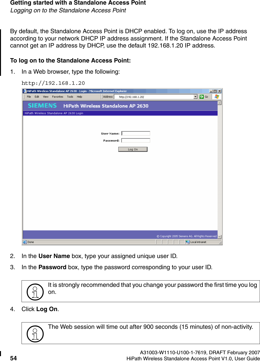 Getting started with a Standalone Access Point A31003-W1110-U100-1-7619, DRAFT February 200754 HiPath Wireless Standalone Access Point V1.0, User Guide          HSAAP_Getting_Started.fmLogging on to the Standalone Access PointBy default, the Standalone Access Point is DHCP enabled. To log on, use the IP address according to your network DHCP IP address assignment. If the Standalone Access Point cannot get an IP address by DHCP, use the default 192.168.1.20 IP address.To log on to the Standalone Access Point:1. In a Web browser, type the following:http://192.168.1.202. In the User Name box, type your assigned unique user ID. 3. In the Password box, type the password corresponding to your user ID.4. Click Log On.>It is strongly recommended that you change your password the first time you log on.>The Web session will time out after 900 seconds (15 minutes) of non-activity.