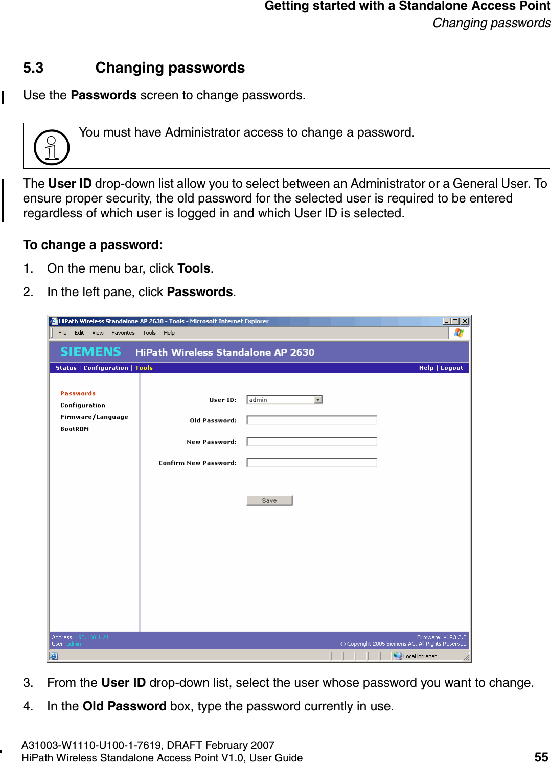 HSAAP_Getting_Started.fmA31003-W1110-U100-1-7619, DRAFT February 2007HiPath Wireless Standalone Access Point V1.0, User Guide 55          Getting started with a Standalone Access PointChanging passwords5.3 Changing passwordsUse the Passwords screen to change passwords.The User ID drop-down list allow you to select between an Administrator or a General User. To ensure proper security, the old password for the selected user is required to be entered regardless of which user is logged in and which User ID is selected.To change a password:1. On the menu bar, click Tools.2. In the left pane, click Passwords.3. From the User ID drop-down list, select the user whose password you want to change.4. In the Old Password box, type the password currently in use.>You must have Administrator access to change a password.