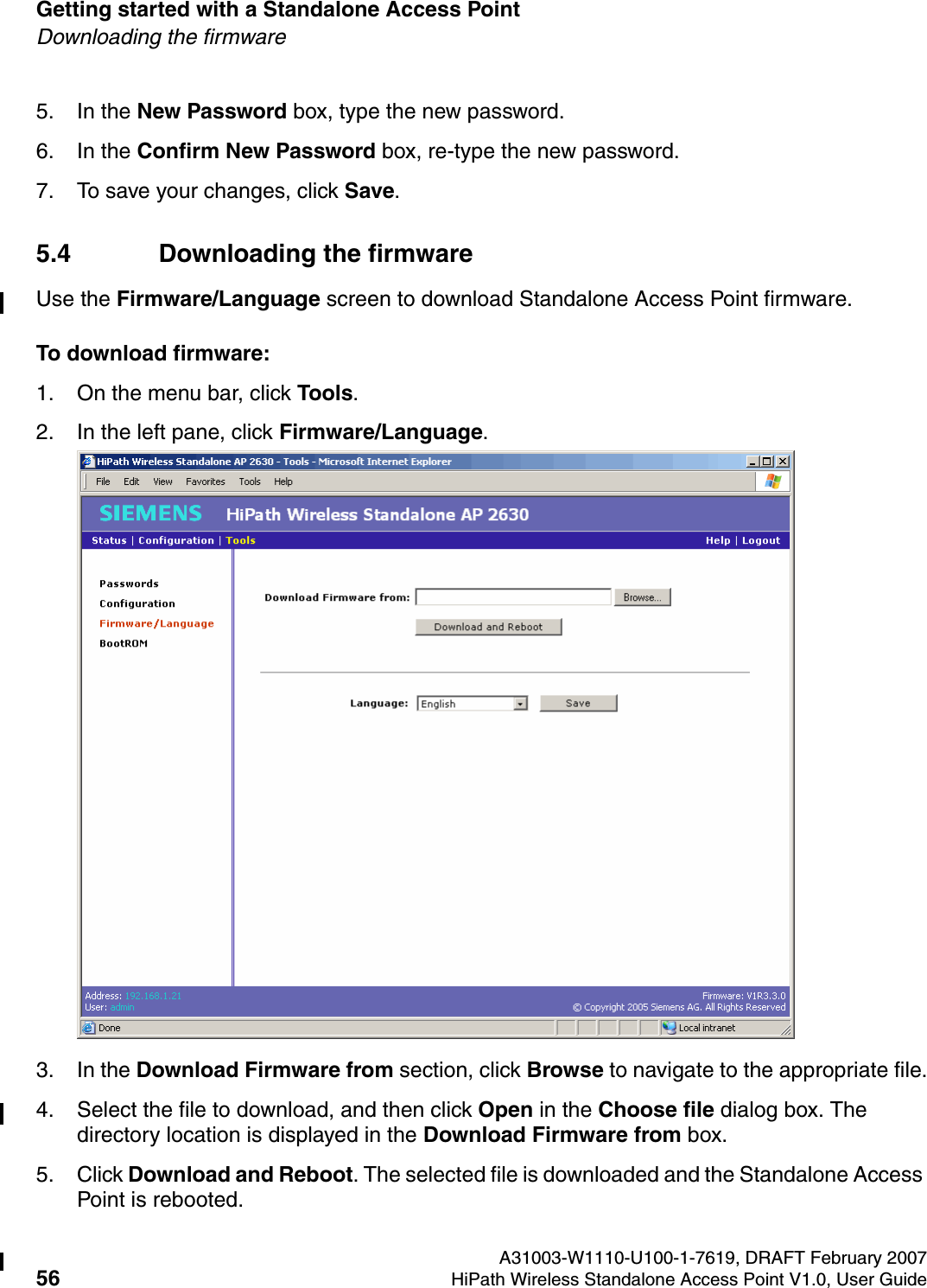 Getting started with a Standalone Access Point A31003-W1110-U100-1-7619, DRAFT February 200756 HiPath Wireless Standalone Access Point V1.0, User Guide          HSAAP_Getting_Started.fmDownloading the firmware5. In the New Password box, type the new password.6. In the Confirm New Password box, re-type the new password.7. To save your changes, click Save.5.4 Downloading the firmwareUse the Firmware/Language screen to download Standalone Access Point firmware.To download firmware:1. On the menu bar, click Tools.2. In the left pane, click Firmware/Language.3. In the Download Firmware from section, click Browse to navigate to the appropriate file.4. Select the file to download, and then click Open in the Choose file dialog box. The directory location is displayed in the Download Firmware from box.5. Click Download and Reboot. The selected file is downloaded and the Standalone Access Point is rebooted.