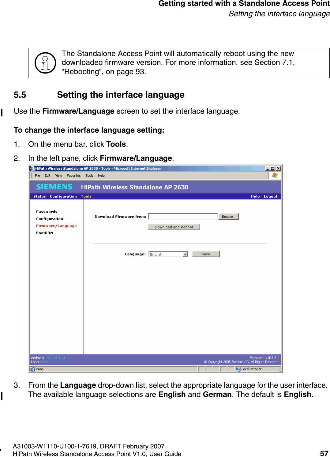 HSAAP_Getting_Started.fmA31003-W1110-U100-1-7619, DRAFT February 2007HiPath Wireless Standalone Access Point V1.0, User Guide 57          Getting started with a Standalone Access PointSetting the interface language5.5 Setting the interface languageUse the Firmware/Language screen to set the interface language.To change the interface language setting:1. On the menu bar, click Tools.2. In the left pane, click Firmware/Language.3. From the Language drop-down list, select the appropriate language for the user interface. The available language selections are English and German. The default is English.>The Standalone Access Point will automatically reboot using the new downloaded firmware version. For more information, see Section 7.1, &ldquo;Rebooting&rdquo;, on page 93.