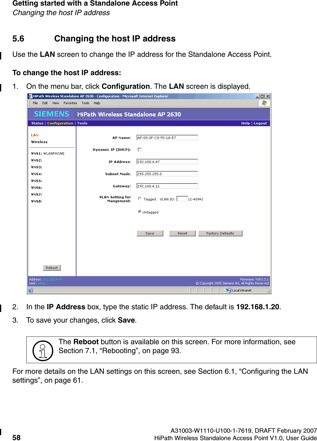 Getting started with a Standalone Access Point A31003-W1110-U100-1-7619, DRAFT February 200758 HiPath Wireless Standalone Access Point V1.0, User Guide          HSAAP_Getting_Started.fmChanging the host IP address5.6 Changing the host IP addressUse the LAN screen to change the IP address for the Standalone Access Point.To change the host IP address:1. On the menu bar, click Configuration. The LAN screen is displayed.2. In the IP Address box, type the static IP address. The default is 192.168.1.20.3. To save your changes, click Save.For more details on the LAN settings on this screen, see Section 6.1, &ldquo;Configuring the LAN settings&rdquo;, on page 61.>The Reboot button is available on this screen. For more information, see Section 7.1, &ldquo;Rebooting&rdquo;, on page 93.