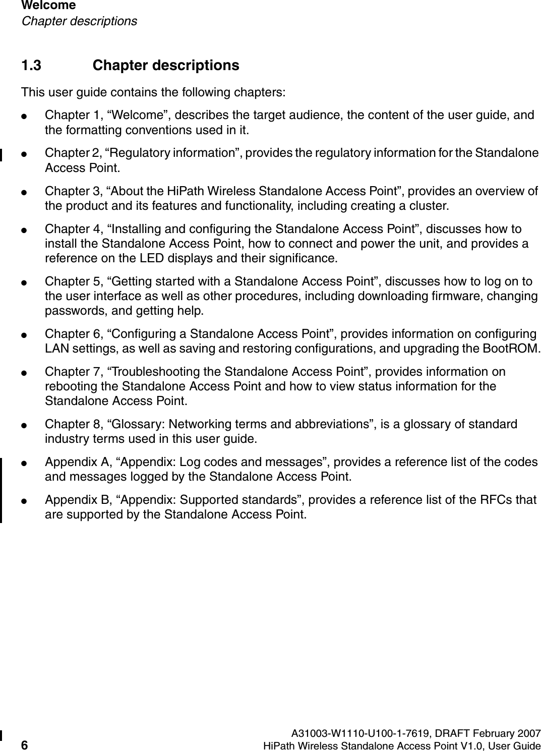 Welcome A31003-W1110-U100-1-7619, DRAFT February 20076HiPath Wireless Standalone Access Point V1.0, User Guide          HSAAP_Pref.fmChapter descriptions1.3 Chapter descriptionsThis user guide contains the following chapters:●Chapter 1, &ldquo;Welcome&rdquo;, describes the target audience, the content of the user guide, and the formatting conventions used in it.●Chapter 2, &ldquo;Regulatory information&rdquo;, provides the regulatory information for the Standalone Access Point.●Chapter 3, &ldquo;About the HiPath Wireless Standalone Access Point&rdquo;, provides an overview of the product and its features and functionality, including creating a cluster.●Chapter 4, &ldquo;Installing and configuring the Standalone Access Point&rdquo;, discusses how to install the Standalone Access Point, how to connect and power the unit, and provides a reference on the LED displays and their significance.●Chapter 5, &ldquo;Getting started with a Standalone Access Point&rdquo;, discusses how to log on to the user interface as well as other procedures, including downloading firmware, changing passwords, and getting help.●Chapter 6, &ldquo;Configuring a Standalone Access Point&rdquo;, provides information on configuring LAN settings, as well as saving and restoring configurations, and upgrading the BootROM.●Chapter 7, &ldquo;Troubleshooting the Standalone Access Point&rdquo;, provides information on rebooting the Standalone Access Point and how to view status information for the Standalone Access Point.●Chapter 8, &ldquo;Glossary: Networking terms and abbreviations&rdquo;, is a glossary of standard industry terms used in this user guide.●Appendix A, &ldquo;Appendix: Log codes and messages&rdquo;, provides a reference list of the codes and messages logged by the Standalone Access Point.●Appendix B, &ldquo;Appendix: Supported standards&rdquo;, provides a reference list of the RFCs that are supported by the Standalone Access Point.