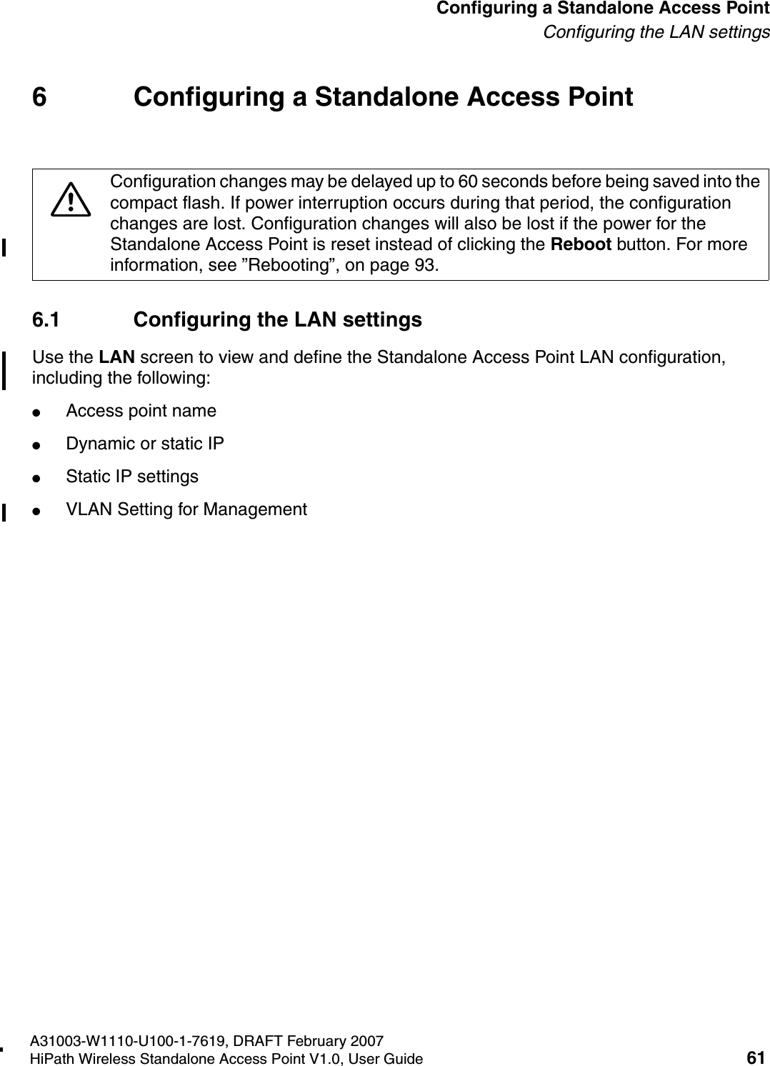 HSAAP_Configuring.fmA31003-W1110-U100-1-7619, DRAFT February 2007HiPath Wireless Standalone Access Point V1.0, User Guide 61          Configuring a Standalone Access PointConfiguring the LAN settings6 Configuring a Standalone Access Point6.1 Configuring the LAN settingsUse the LAN screen to view and define the Standalone Access Point LAN configuration, including the following:●Access point name●Dynamic or static IP●Static IP settings●VLAN Setting for Management7Configuration changes may be delayed up to 60 seconds before being saved into the compact flash. If power interruption occurs during that period, the configuration changes are lost. Configuration changes will also be lost if the power for the Standalone Access Point is reset instead of clicking the Reboot button. For more information, see &rdquo;Rebooting&rdquo;, on page 93.