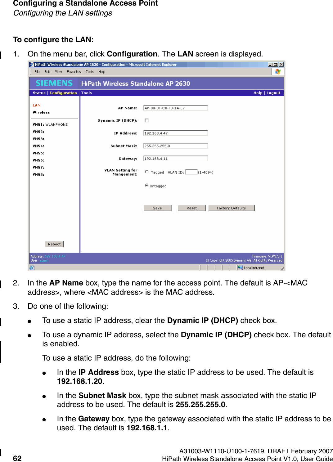 Configuring a Standalone Access Point A31003-W1110-U100-1-7619, DRAFT February 200762 HiPath Wireless Standalone Access Point V1.0, User Guide          HSAAP_Configuring.fmConfiguring the LAN settingsTo configure the LAN:1. On the menu bar, click Configuration. The LAN screen is displayed.2. In the AP Name box, type the name for the access point. The default is AP-<MAC address>, where <MAC address> is the MAC address.3. Do one of the following:●To use a static IP address, clear the Dynamic IP (DHCP) check box. ●To use a dynamic IP address, select the Dynamic IP (DHCP) check box. The default is enabled. To use a static IP address, do the following:●In the IP Address box, type the static IP address to be used. The default is 192.168.1.20.●In the Subnet Mask box, type the subnet mask associated with the static IP address to be used. The default is 255.255.255.0.●In the Gateway box, type the gateway associated with the static IP address to be used. The default is 192.168.1.1.