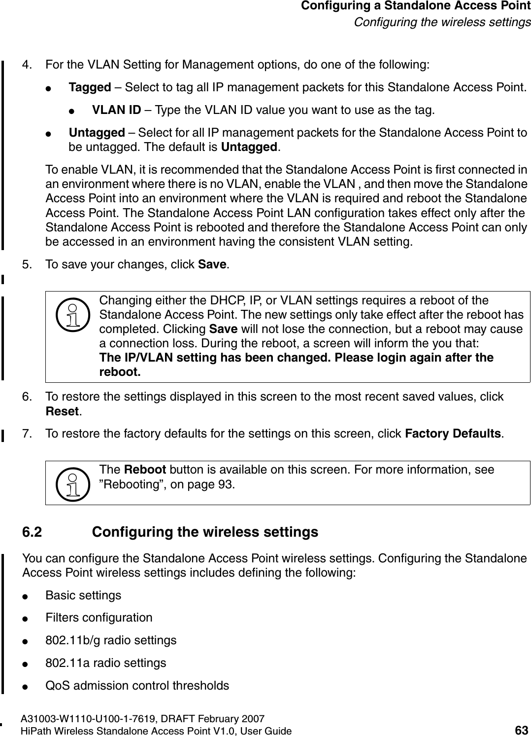 HSAAP_Configuring.fmA31003-W1110-U100-1-7619, DRAFT February 2007HiPath Wireless Standalone Access Point V1.0, User Guide 63          Configuring a Standalone Access PointConfiguring the wireless settings4. For the VLAN Setting for Management options, do one of the following:●Tagged &ndash; Select to tag all IP management packets for this Standalone Access Point. ●VLAN ID &ndash; Type the VLAN ID value you want to use as the tag.●Untagged &ndash; Select for all IP management packets for the Standalone Access Point to be untagged. The default is Untagged.To enable VLAN, it is recommended that the Standalone Access Point is first connected in an environment where there is no VLAN, enable the VLAN , and then move the Standalone Access Point into an environment where the VLAN is required and reboot the Standalone Access Point. The Standalone Access Point LAN configuration takes effect only after the Standalone Access Point is rebooted and therefore the Standalone Access Point can only be accessed in an environment having the consistent VLAN setting.5. To save your changes, click Save.6. To restore the settings displayed in this screen to the most recent saved values, click Reset.7. To restore the factory defaults for the settings on this screen, click Factory Defaults.6.2 Configuring the wireless settingsYou can configure the Standalone Access Point wireless settings. Configuring the Standalone Access Point wireless settings includes defining the following:●Basic settings●Filters configuration●802.11b/g radio settings●802.11a radio settings●QoS admission control thresholds>Changing either the DHCP, IP, or VLAN settings requires a reboot of the Standalone Access Point. The new settings only take effect after the reboot has completed. Clicking Save will not lose the connection, but a reboot may cause a connection loss. During the reboot, a screen will inform the you that:The IP/VLAN setting has been changed. Please login again after the reboot.>The Reboot button is available on this screen. For more information, see &rdquo;Rebooting&rdquo;, on page 93.
