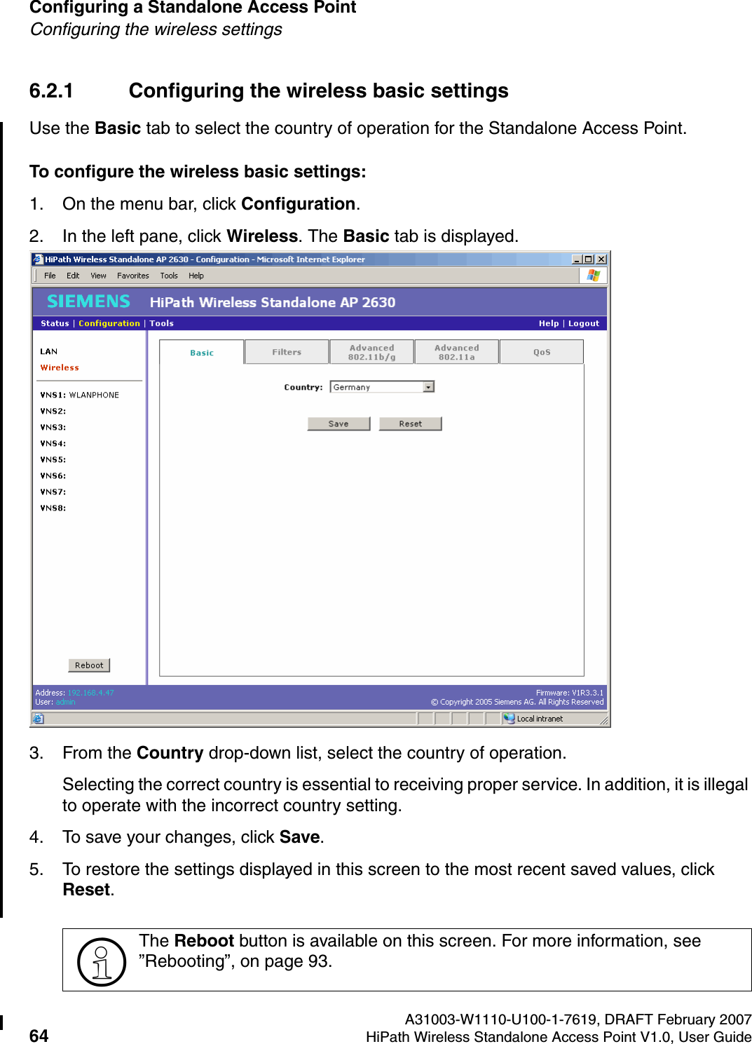 Configuring a Standalone Access Point A31003-W1110-U100-1-7619, DRAFT February 200764 HiPath Wireless Standalone Access Point V1.0, User Guide          HSAAP_Configuring.fmConfiguring the wireless settings6.2.1 Configuring the wireless basic settingsUse the Basic tab to select the country of operation for the Standalone Access Point.To configure the wireless basic settings:1. On the menu bar, click Configuration.2. In the left pane, click Wireless. The Basic tab is displayed.3. From the Country drop-down list, select the country of operation.Selecting the correct country is essential to receiving proper service. In addition, it is illegal to operate with the incorrect country setting.4. To save your changes, click Save.5. To restore the settings displayed in this screen to the most recent saved values, click Reset.>The Reboot button is available on this screen. For more information, see &rdquo;Rebooting&rdquo;, on page 93.