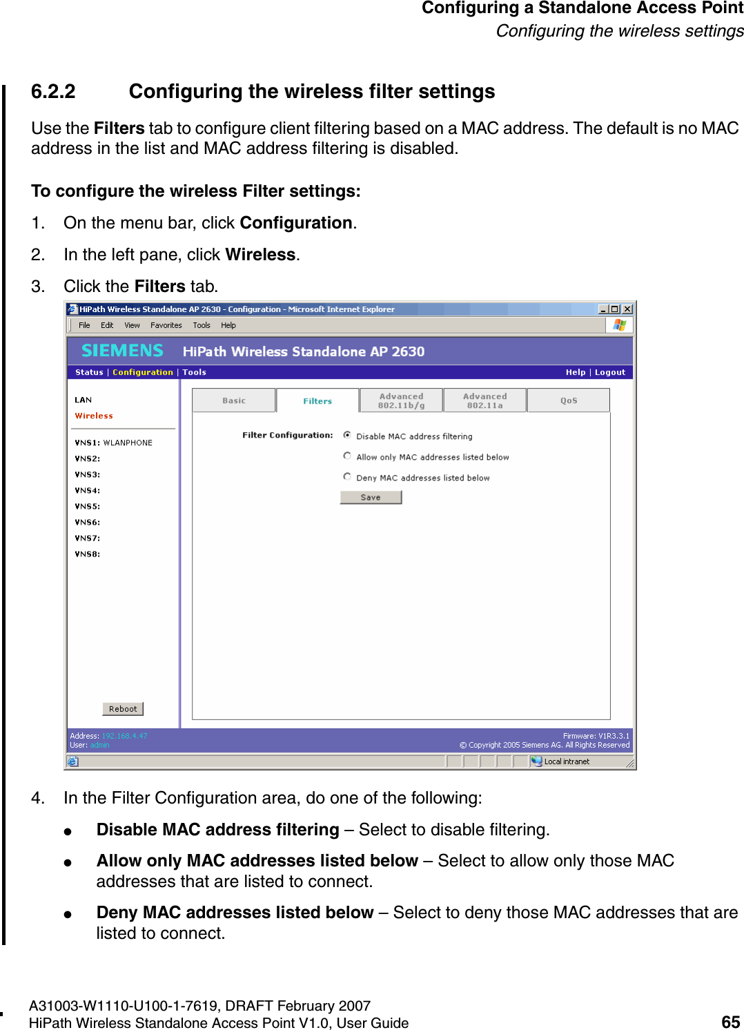 HSAAP_Configuring.fmA31003-W1110-U100-1-7619, DRAFT February 2007HiPath Wireless Standalone Access Point V1.0, User Guide 65          Configuring a Standalone Access PointConfiguring the wireless settings6.2.2 Configuring the wireless filter settingsUse the Filters tab to configure client filtering based on a MAC address. The default is no MAC address in the list and MAC address filtering is disabled.To configure the wireless Filter settings:1. On the menu bar, click Configuration.2. In the left pane, click Wireless.3. Click the Filters tab.4. In the Filter Configuration area, do one of the following:●Disable MAC address filtering &ndash; Select to disable filtering.●Allow only MAC addresses listed below &ndash; Select to allow only those MAC addresses that are listed to connect.●Deny MAC addresses listed below &ndash; Select to deny those MAC addresses that are listed to connect.