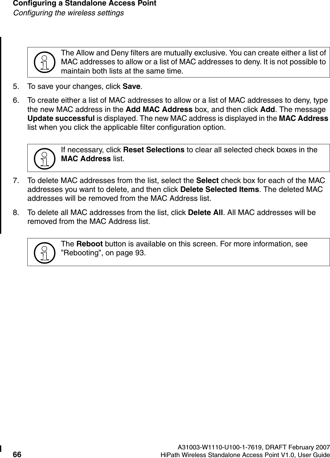 Configuring a Standalone Access Point A31003-W1110-U100-1-7619, DRAFT February 200766 HiPath Wireless Standalone Access Point V1.0, User Guide          HSAAP_Configuring.fmConfiguring the wireless settings5. To save your changes, click Save.6. To create either a list of MAC addresses to allow or a list of MAC addresses to deny, type the new MAC address in the Add MAC Address box, and then click Add. The message Update successful is displayed. The new MAC address is displayed in the MAC Address list when you click the applicable filter configuration option.7. To delete MAC addresses from the list, select the Select check box for each of the MAC addresses you want to delete, and then click Delete Selected Items. The deleted MAC addresses will be removed from the MAC Address list. 8. To delete all MAC addresses from the list, click Delete All. All MAC addresses will be removed from the MAC Address list.>The Allow and Deny filters are mutually exclusive. You can create either a list of MAC addresses to allow or a list of MAC addresses to deny. It is not possible to maintain both lists at the same time.>If necessary, click Reset Selections to clear all selected check boxes in the MAC Address list.>The Reboot button is available on this screen. For more information, see &rdquo;Rebooting&rdquo;, on page 93.