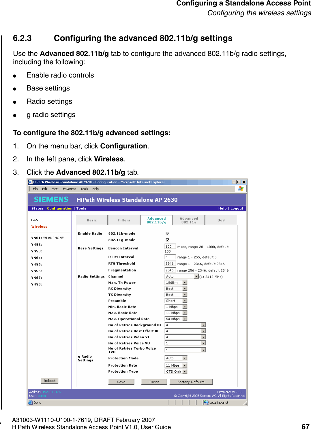 HSAAP_Configuring.fmA31003-W1110-U100-1-7619, DRAFT February 2007HiPath Wireless Standalone Access Point V1.0, User Guide 67          Configuring a Standalone Access PointConfiguring the wireless settings6.2.3 Configuring the advanced 802.11b/g settingsUse the Advanced 802.11b/g tab to configure the advanced 802.11b/g radio settings, including the following:●Enable radio controls●Base settings●Radio settings●g radio settingsTo configure the 802.11b/g advanced settings:1. On the menu bar, click Configuration.2. In the left pane, click Wireless.3. Click the Advanced 802.11b/g tab.