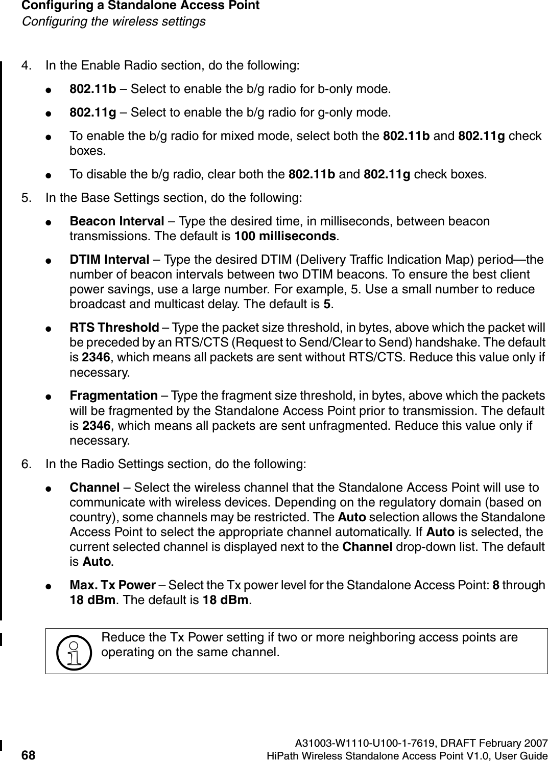 Configuring a Standalone Access Point A31003-W1110-U100-1-7619, DRAFT February 200768 HiPath Wireless Standalone Access Point V1.0, User Guide          HSAAP_Configuring.fmConfiguring the wireless settings4. In the Enable Radio section, do the following:●802.11b &ndash; Select to enable the b/g radio for b-only mode.●802.11g &ndash; Select to enable the b/g radio for g-only mode.●To enable the b/g radio for mixed mode, select both the 802.11b and 802.11g check boxes.●To disable the b/g radio, clear both the 802.11b and 802.11g check boxes.5. In the Base Settings section, do the following:●Beacon Interval &ndash; Type the desired time, in milliseconds, between beacon transmissions. The default is 100 milliseconds.●DTIM Interval &ndash; Type the desired DTIM (Delivery Traffic Indication Map) period&mdash;the number of beacon intervals between two DTIM beacons. To ensure the best client power savings, use a large number. For example, 5. Use a small number to reduce broadcast and multicast delay. The default is 5.●RTS Threshold &ndash; Type the packet size threshold, in bytes, above which the packet will be preceded by an RTS/CTS (Request to Send/Clear to Send) handshake. The default is 2346, which means all packets are sent without RTS/CTS. Reduce this value only if necessary.●Fragmentation &ndash; Type the fragment size threshold, in bytes, above which the packets will be fragmented by the Standalone Access Point prior to transmission. The default is 2346, which means all packets are sent unfragmented. Reduce this value only if necessary.6. In the Radio Settings section, do the following:●Channel &ndash; Select the wireless channel that the Standalone Access Point will use to communicate with wireless devices. Depending on the regulatory domain (based on country), some channels may be restricted. The Auto selection allows the Standalone Access Point to select the appropriate channel automatically. If Auto is selected, the current selected channel is displayed next to the Channel drop-down list. The default is Auto. ●Max. Tx Power &ndash; Select the Tx power level for the Standalone Access Point: 8 through 18 dBm. The default is 18 dBm.>Reduce the Tx Power setting if two or more neighboring access points are operating on the same channel.