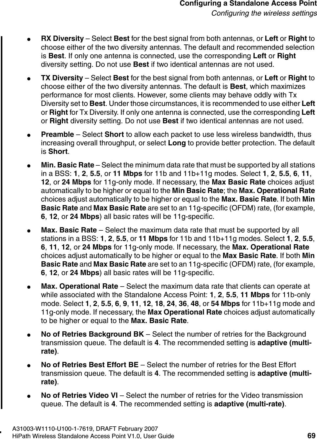 HSAAP_Configuring.fmA31003-W1110-U100-1-7619, DRAFT February 2007HiPath Wireless Standalone Access Point V1.0, User Guide 69          Configuring a Standalone Access PointConfiguring the wireless settings●RX Diversity &ndash; Select Best for the best signal from both antennas, or Left or Right to choose either of the two diversity antennas. The default and recommended selection is Best. If only one antenna is connected, use the corresponding Left or Right diversity setting. Do not use Best if two identical antennas are not used.●TX Diversity &ndash; Select Best for the best signal from both antennas, or Left or Right to choose either of the two diversity antennas. The default is Best, which maximizes performance for most clients. However, some clients may behave oddly with Tx Diversity set to Best. Under those circumstances, it is recommended to use either Left or Right for Tx Diversity. If only one antenna is connected, use the corresponding Left or Right diversity setting. Do not use Best if two identical antennas are not used.●Preamble &ndash; Select Short to allow each packet to use less wireless bandwidth, thus increasing overall throughput, or select Long to provide better protection. The default is Short.●Min. Basic Rate &ndash; Select the minimum data rate that must be supported by all stations in a BSS: 1, 2, 5.5, or 11 Mbps for 11b and 11b+11g modes. Select 1, 2, 5.5, 6, 11, 12, or 24 Mbps for 11g-only mode. If necessary, the Max Basic Rate choices adjust automatically to be higher or equal to the Min Basic Rate; the Max. Operational Rate choices adjust automatically to be higher or equal to the Max. Basic Rate. If both Min Basic Rate and Max Basic Rate are set to an 11g-specific (OFDM) rate, (for example, 6, 12, or 24 Mbps) all basic rates will be 11g-specific.●Max. Basic Rate &ndash; Select the maximum data rate that must be supported by all stations in a BSS: 1, 2, 5.5, or 11 Mbps for 11b and 11b+11g modes. Select 1, 2, 5.5, 6, 11, 12, or 24 Mbps for 11g-only mode. If necessary, the Max. Operational Rate choices adjust automatically to be higher or equal to the Max Basic Rate. If both Min Basic Rate and Max Basic Rate are set to an 11g-specific (OFDM) rate, (for example, 6, 12, or 24 Mbps) all basic rates will be 11g-specific.●Max. Operational Rate &ndash; Select the maximum data rate that clients can operate at while associated with the Standalone Access Point: 1, 2, 5.5, 11 Mbps for 11b-only mode. Select 1, 2, 5.5, 6, 9, 11, 12, 18, 24, 36, 48, or 54 Mbps for 11b+11g mode and 11g-only mode. If necessary, the Max Operational Rate choices adjust automatically to be higher or equal to the Max. Basic Rate.●No of Retries Background BK &ndash; Select the number of retries for the Background transmission queue. The default is 4. The recommended setting is adaptive (multi-rate).●No of Retries Best Effort BE &ndash; Select the number of retries for the Best Effort transmission queue. The default is 4. The recommended setting is adaptive (multi-rate).●No of Retries Video VI &ndash; Select the number of retries for the Video transmission queue. The default is 4. The recommended setting is adaptive (multi-rate).
