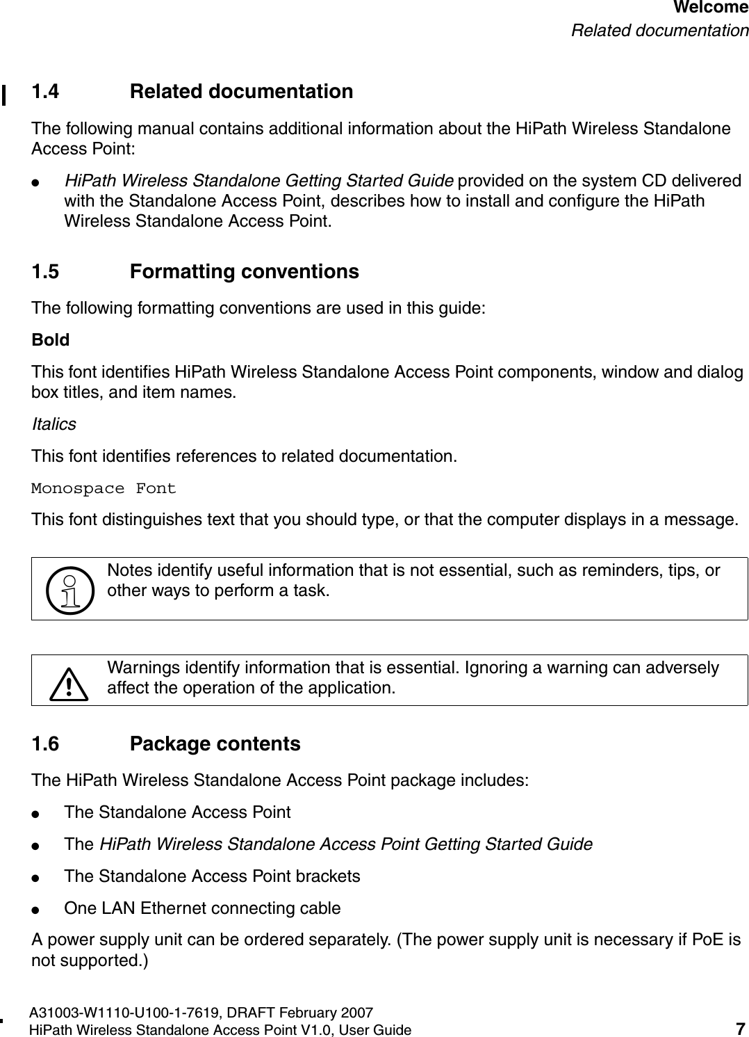 HSAAP_Pref.fmA31003-W1110-U100-1-7619, DRAFT February 2007HiPath Wireless Standalone Access Point V1.0, User Guide 7          WelcomeRelated documentation1.4 Related documentationThe following manual contains additional information about the HiPath Wireless Standalone Access Point:●HiPath Wireless Standalone Getting Started Guide provided on the system CD delivered with the Standalone Access Point, describes how to install and configure the HiPath Wireless Standalone Access Point.1.5 Formatting conventionsThe following formatting conventions are used in this guide:BoldThis font identifies HiPath Wireless Standalone Access Point components, window and dialog box titles, and item names.ItalicsThis font identifies references to related documentation.Monospace FontThis font distinguishes text that you should type, or that the computer displays in a message.1.6 Package contentsThe HiPath Wireless Standalone Access Point package includes: ●The Standalone Access Point●The HiPath Wireless Standalone Access Point Getting Started Guide●The Standalone Access Point brackets●One LAN Ethernet connecting cableA power supply unit can be ordered separately. (The power supply unit is necessary if PoE is not supported.) >Notes identify useful information that is not essential, such as reminders, tips, or other ways to perform a task.7Warnings identify information that is essential. Ignoring a warning can adversely affect the operation of the application.