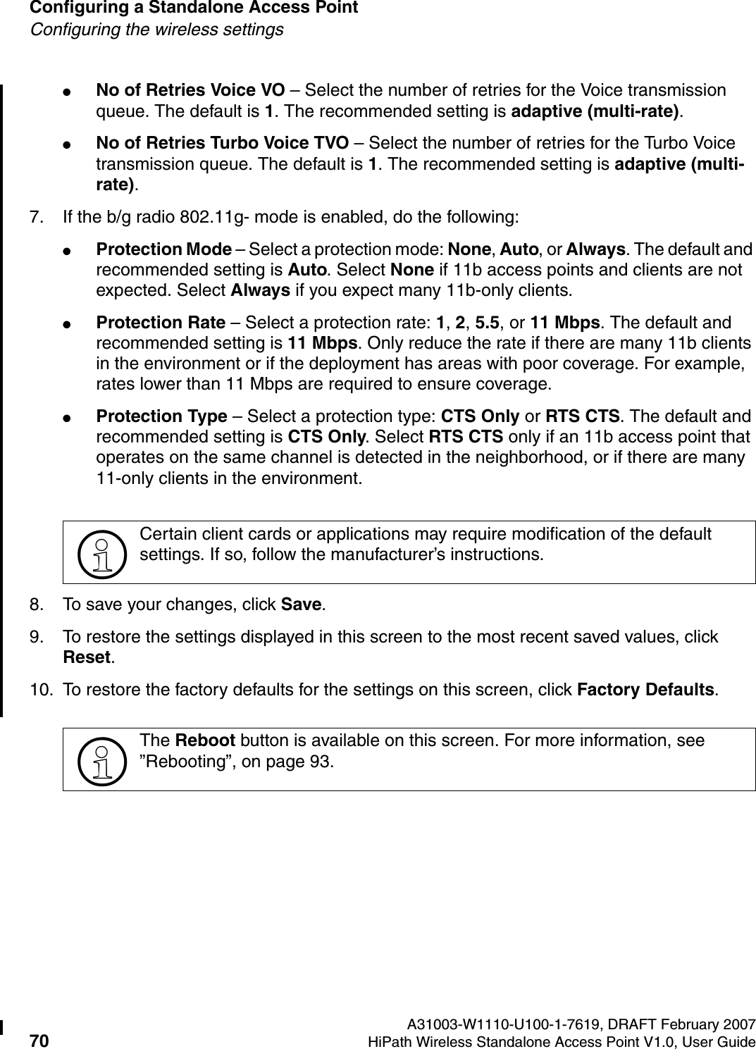 Configuring a Standalone Access Point A31003-W1110-U100-1-7619, DRAFT February 200770 HiPath Wireless Standalone Access Point V1.0, User Guide          HSAAP_Configuring.fmConfiguring the wireless settings●No of Retries Voice VO &ndash; Select the number of retries for the Voice transmission queue. The default is 1. The recommended setting is adaptive (multi-rate).●No of Retries Turbo Voice TVO &ndash; Select the number of retries for the Turbo Voice transmission queue. The default is 1. The recommended setting is adaptive (multi-rate).7. If the b/g radio 802.11g- mode is enabled, do the following:●Protection Mode &ndash; Select a protection mode: None, Auto, or Always. The default and recommended setting is Auto. Select None if 11b access points and clients are not expected. Select Always if you expect many 11b-only clients.●Protection Rate &ndash; Select a protection rate: 1, 2, 5.5, or 11 Mbps. The default and recommended setting is 11 Mbps. Only reduce the rate if there are many 11b clients in the environment or if the deployment has areas with poor coverage. For example, rates lower than 11 Mbps are required to ensure coverage.●Protection Type &ndash; Select a protection type: CTS Only or RTS CTS. The default and recommended setting is CTS Only. Select RTS CTS only if an 11b access point that operates on the same channel is detected in the neighborhood, or if there are many 11-only clients in the environment.8. To save your changes, click Save.9. To restore the settings displayed in this screen to the most recent saved values, click Reset.10. To restore the factory defaults for the settings on this screen, click Factory Defaults.>Certain client cards or applications may require modification of the default settings. If so, follow the manufacturer&rsquo;s instructions.>The Reboot button is available on this screen. For more information, see &rdquo;Rebooting&rdquo;, on page 93.