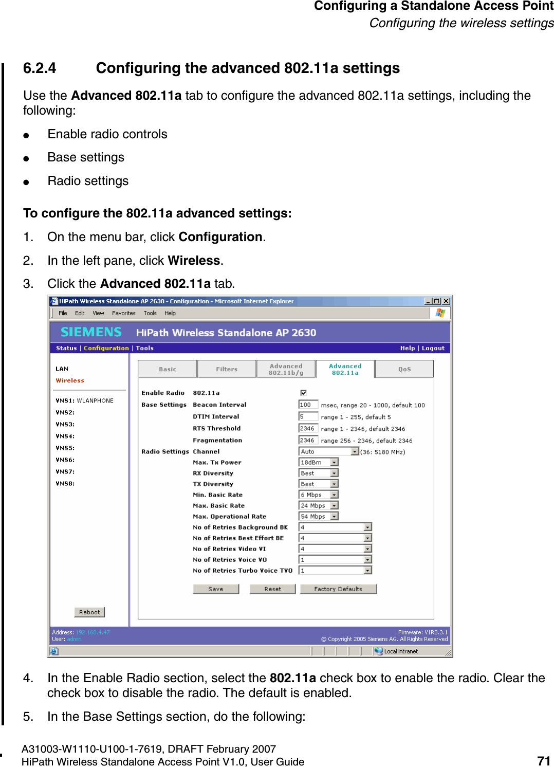 HSAAP_Configuring.fmA31003-W1110-U100-1-7619, DRAFT February 2007HiPath Wireless Standalone Access Point V1.0, User Guide 71          Configuring a Standalone Access PointConfiguring the wireless settings6.2.4 Configuring the advanced 802.11a settingsUse the Advanced 802.11a tab to configure the advanced 802.11a settings, including the following:●Enable radio controls●Base settings●Radio settingsTo configure the 802.11a advanced settings:1. On the menu bar, click Configuration.2. In the left pane, click Wireless.3. Click the Advanced 802.11a tab.4. In the Enable Radio section, select the 802.11a check box to enable the radio. Clear the check box to disable the radio. The default is enabled.5. In the Base Settings section, do the following:
