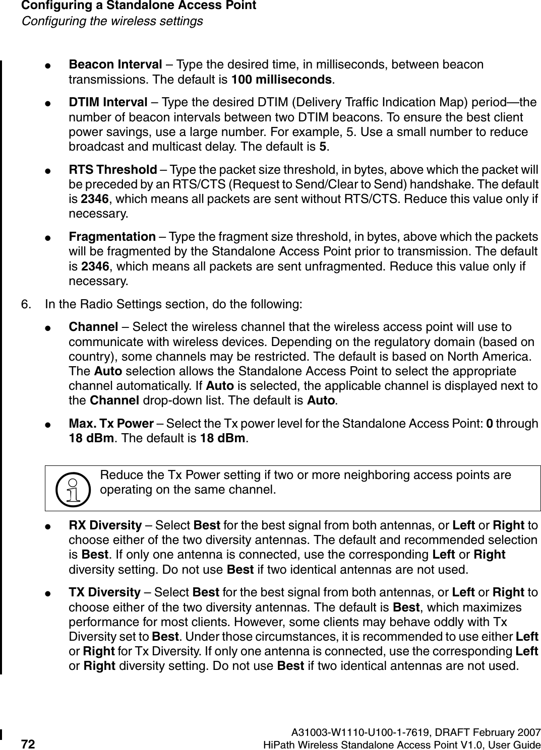Configuring a Standalone Access Point A31003-W1110-U100-1-7619, DRAFT February 200772 HiPath Wireless Standalone Access Point V1.0, User Guide          HSAAP_Configuring.fmConfiguring the wireless settings●Beacon Interval &ndash; Type the desired time, in milliseconds, between beacon transmissions. The default is 100 milliseconds.●DTIM Interval &ndash; Type the desired DTIM (Delivery Traffic Indication Map) period&mdash;the number of beacon intervals between two DTIM beacons. To ensure the best client power savings, use a large number. For example, 5. Use a small number to reduce broadcast and multicast delay. The default is 5.●RTS Threshold &ndash; Type the packet size threshold, in bytes, above which the packet will be preceded by an RTS/CTS (Request to Send/Clear to Send) handshake. The default is 2346, which means all packets are sent without RTS/CTS. Reduce this value only if necessary.●Fragmentation &ndash; Type the fragment size threshold, in bytes, above which the packets will be fragmented by the Standalone Access Point prior to transmission. The default is 2346, which means all packets are sent unfragmented. Reduce this value only if necessary.6. In the Radio Settings section, do the following:●Channel &ndash; Select the wireless channel that the wireless access point will use to communicate with wireless devices. Depending on the regulatory domain (based on country), some channels may be restricted. The default is based on North America. The Auto selection allows the Standalone Access Point to select the appropriate channel automatically. If Auto is selected, the applicable channel is displayed next to the Channel drop-down list. The default is Auto.●Max. Tx Power &ndash; Select the Tx power level for the Standalone Access Point: 0 through 18 dBm. The default is 18 dBm.●RX Diversity &ndash; Select Best for the best signal from both antennas, or Left or Right to choose either of the two diversity antennas. The default and recommended selection is Best. If only one antenna is connected, use the corresponding Left or Right diversity setting. Do not use Best if two identical antennas are not used.●TX Diversity &ndash; Select Best for the best signal from both antennas, or Left or Right to choose either of the two diversity antennas. The default is Best, which maximizes performance for most clients. However, some clients may behave oddly with Tx Diversity set to Best. Under those circumstances, it is recommended to use either Left or Right for Tx Diversity. If only one antenna is connected, use the corresponding Left or Right diversity setting. Do not use Best if two identical antennas are not used.>Reduce the Tx Power setting if two or more neighboring access points are operating on the same channel.