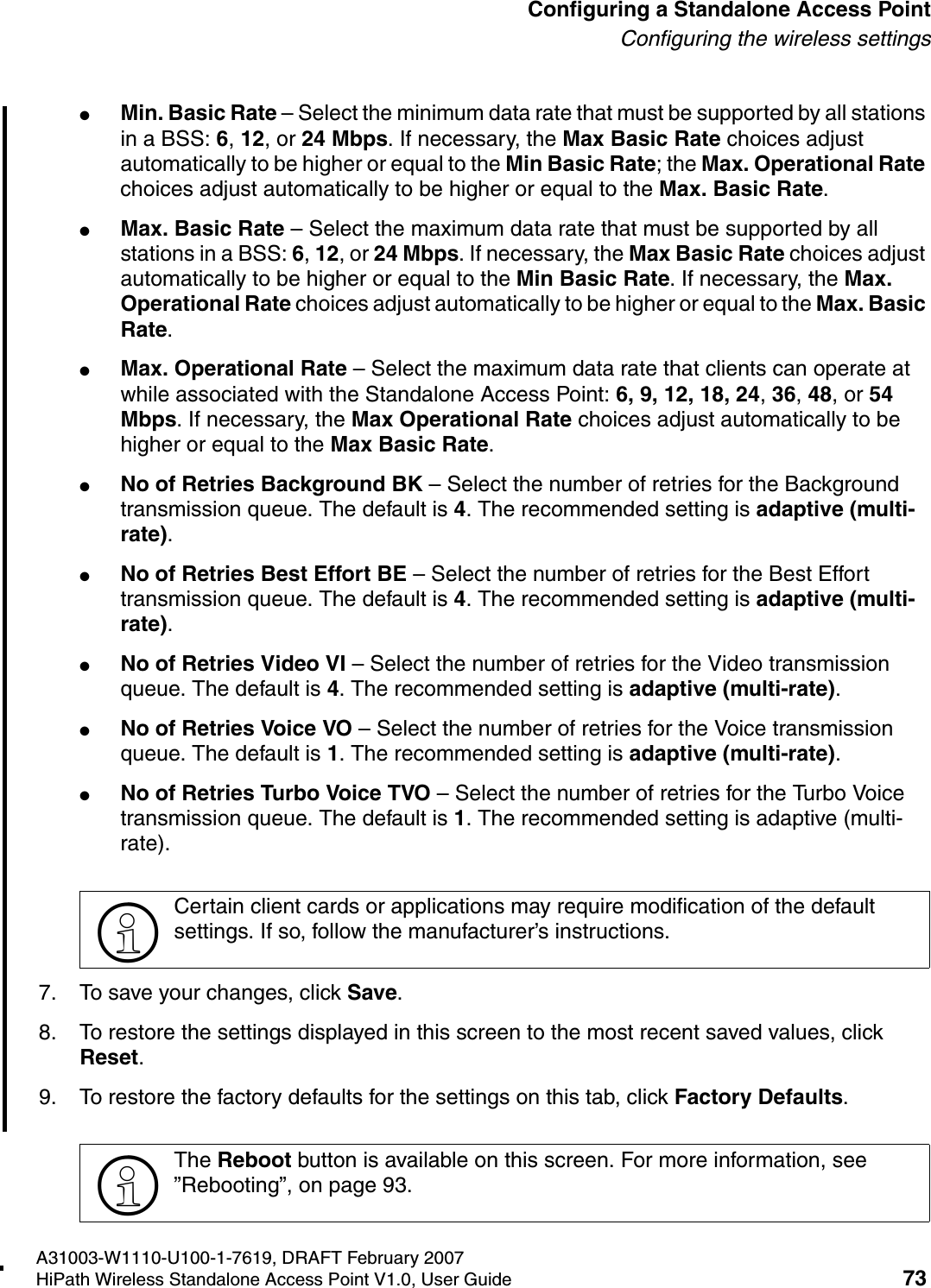 HSAAP_Configuring.fmA31003-W1110-U100-1-7619, DRAFT February 2007HiPath Wireless Standalone Access Point V1.0, User Guide 73          Configuring a Standalone Access PointConfiguring the wireless settings●Min. Basic Rate &ndash; Select the minimum data rate that must be supported by all stations in a BSS: 6, 12, or 24 Mbps. If necessary, the Max Basic Rate choices adjust automatically to be higher or equal to the Min Basic Rate; the Max. Operational Rate choices adjust automatically to be higher or equal to the Max. Basic Rate.●Max. Basic Rate &ndash; Select the maximum data rate that must be supported by all stations in a BSS: 6, 12, or 24 Mbps. If necessary, the Max Basic Rate choices adjust automatically to be higher or equal to the Min Basic Rate. If necessary, the Max. Operational Rate choices adjust automatically to be higher or equal to the Max. Basic Rate.●Max. Operational Rate &ndash; Select the maximum data rate that clients can operate at while associated with the Standalone Access Point: 6, 9, 12, 18, 24, 36, 48, or 54 Mbps. If necessary, the Max Operational Rate choices adjust automatically to be higher or equal to the Max Basic Rate.●No of Retries Background BK &ndash; Select the number of retries for the Background transmission queue. The default is 4. The recommended setting is adaptive (multi-rate).●No of Retries Best Effort BE &ndash; Select the number of retries for the Best Effort transmission queue. The default is 4. The recommended setting is adaptive (multi-rate).●No of Retries Video VI &ndash; Select the number of retries for the Video transmission queue. The default is 4. The recommended setting is adaptive (multi-rate).●No of Retries Voice VO &ndash; Select the number of retries for the Voice transmission queue. The default is 1. The recommended setting is adaptive (multi-rate).●No of Retries Turbo Voice TVO &ndash; Select the number of retries for the Turbo Voice transmission queue. The default is 1. The recommended setting is adaptive (multi-rate).7. To save your changes, click Save.8. To restore the settings displayed in this screen to the most recent saved values, click Reset.9. To restore the factory defaults for the settings on this tab, click Factory Defaults.>Certain client cards or applications may require modification of the default settings. If so, follow the manufacturer&rsquo;s instructions.>The Reboot button is available on this screen. For more information, see &rdquo;Rebooting&rdquo;, on page 93.