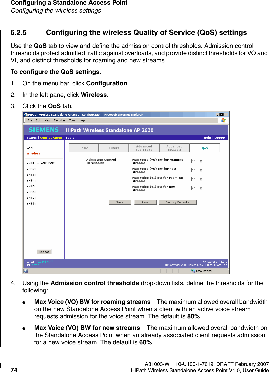 Configuring a Standalone Access Point A31003-W1110-U100-1-7619, DRAFT February 200774 HiPath Wireless Standalone Access Point V1.0, User Guide          HSAAP_Configuring.fmConfiguring the wireless settings6.2.5 Configuring the wireless Quality of Service (QoS) settingsUse the QoS tab to view and define the admission control thresholds. Admission control thresholds protect admitted traffic against overloads, and provide distinct thresholds for VO and VI, and distinct thresholds for roaming and new streams.To configure the QoS settings:1. On the menu bar, click Configuration.2. In the left pane, click Wireless.3. Click the QoS tab.4. Using the Admission control thresholds drop-down lists, define the thresholds for the following:●Max Voice (VO) BW for roaming streams &ndash; The maximum allowed overall bandwidth on the new Standalone Access Point when a client with an active voice stream requests admission for the voice stream. The default is 80%.●Max Voice (VO) BW for new streams &ndash; The maximum allowed overall bandwidth on the Standalone Access Point when an already associated client requests admission for a new voice stream. The default is 60%.