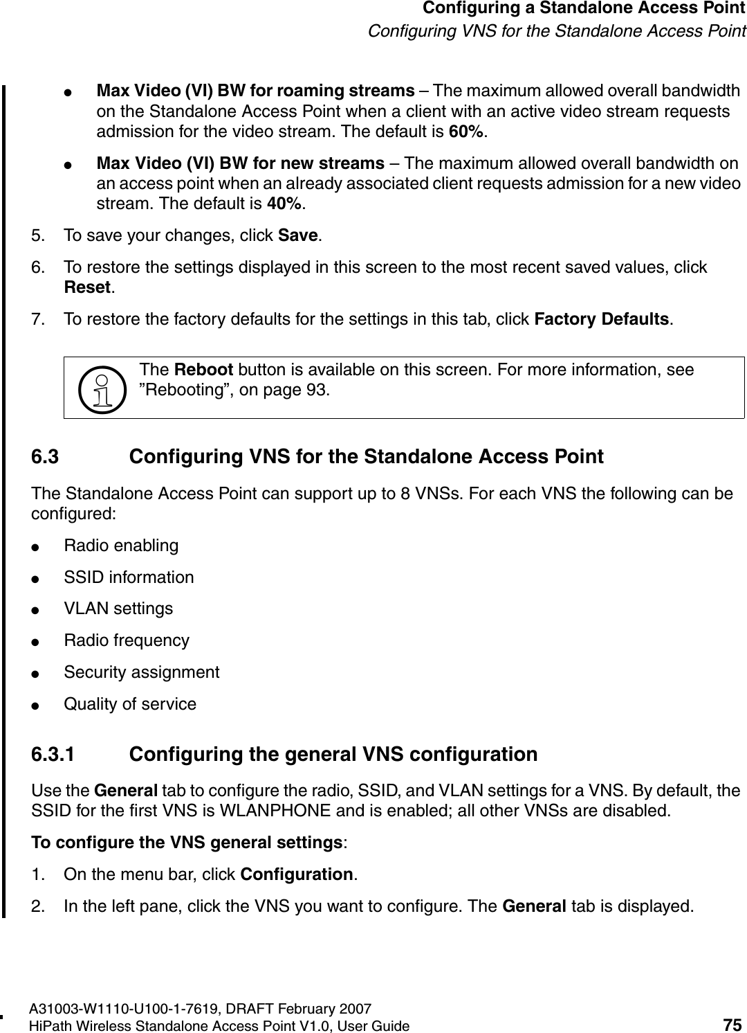 HSAAP_Configuring.fmA31003-W1110-U100-1-7619, DRAFT February 2007HiPath Wireless Standalone Access Point V1.0, User Guide 75          Configuring a Standalone Access PointConfiguring VNS for the Standalone Access Point●Max Video (VI) BW for roaming streams &ndash; The maximum allowed overall bandwidth on the Standalone Access Point when a client with an active video stream requests admission for the video stream. The default is 60%.●Max Video (VI) BW for new streams &ndash; The maximum allowed overall bandwidth on an access point when an already associated client requests admission for a new video stream. The default is 40%.5. To save your changes, click Save.6. To restore the settings displayed in this screen to the most recent saved values, click Reset.7. To restore the factory defaults for the settings in this tab, click Factory Defaults.6.3 Configuring VNS for the Standalone Access PointThe Standalone Access Point can support up to 8 VNSs. For each VNS the following can be configured:●Radio enabling●SSID information●VLAN settings●Radio frequency●Security assignment●Quality of service6.3.1 Configuring the general VNS configurationUse the General tab to configure the radio, SSID, and VLAN settings for a VNS. By default, the SSID for the first VNS is WLANPHONE and is enabled; all other VNSs are disabled.To configure the VNS general settings:1. On the menu bar, click Configuration.2. In the left pane, click the VNS you want to configure. The General tab is displayed.>The Reboot button is available on this screen. For more information, see &rdquo;Rebooting&rdquo;, on page 93.