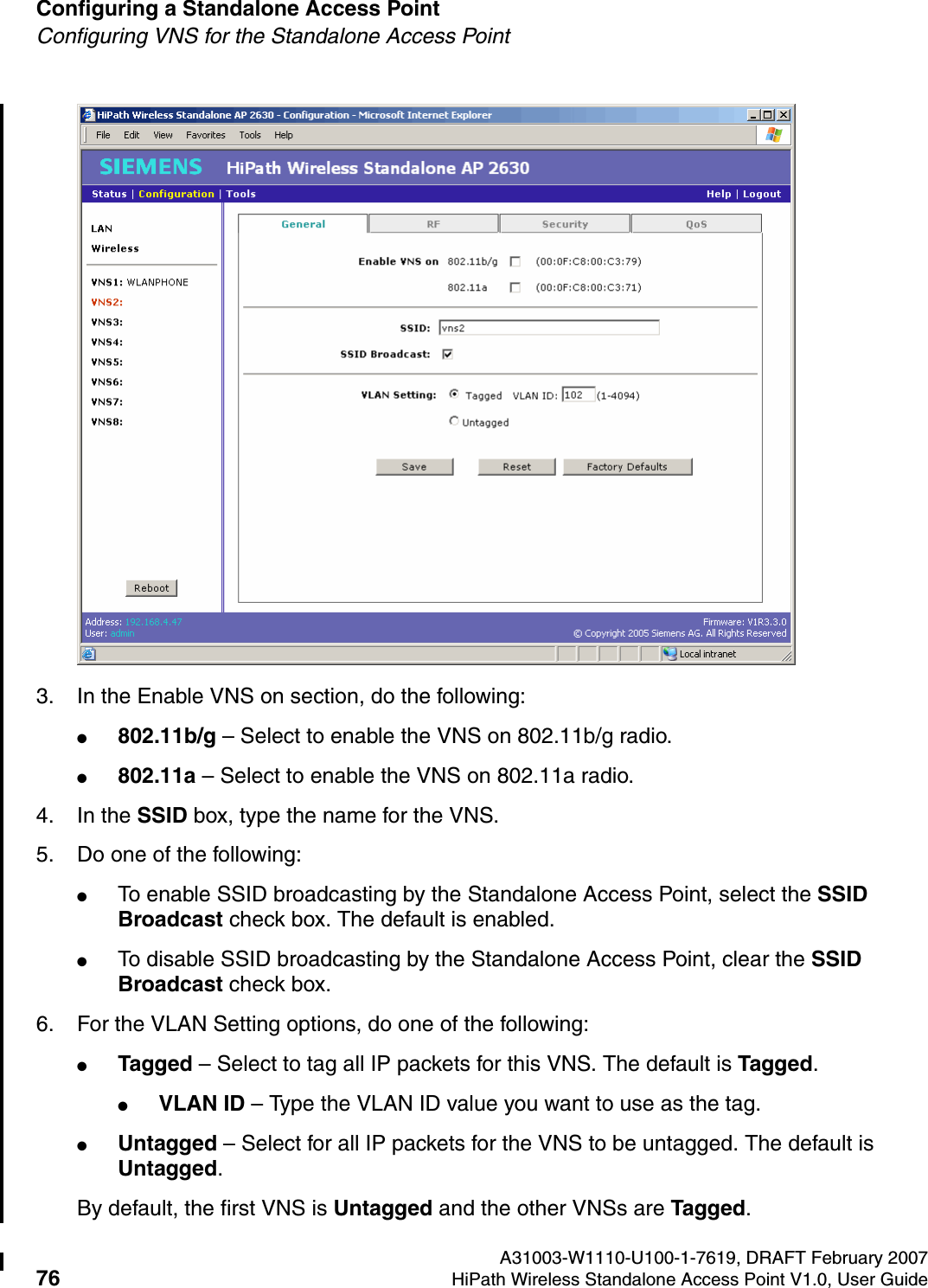 Configuring a Standalone Access Point A31003-W1110-U100-1-7619, DRAFT February 200776 HiPath Wireless Standalone Access Point V1.0, User Guide          HSAAP_Configuring.fmConfiguring VNS for the Standalone Access Point3. In the Enable VNS on section, do the following:●802.11b/g &ndash; Select to enable the VNS on 802.11b/g radio.●802.11a &ndash; Select to enable the VNS on 802.11a radio.4. In the SSID box, type the name for the VNS. 5. Do one of the following:●To enable SSID broadcasting by the Standalone Access Point, select the SSID Broadcast check box. The default is enabled.●To disable SSID broadcasting by the Standalone Access Point, clear the SSID Broadcast check box.6. For the VLAN Setting options, do one of the following:●Tagged &ndash; Select to tag all IP packets for this VNS. The default is Tagged.●VLAN ID &ndash; Type the VLAN ID value you want to use as the tag.●Untagged &ndash; Select for all IP packets for the VNS to be untagged. The default is Untagged.By default, the first VNS is Untagged and the other VNSs are Tagged.