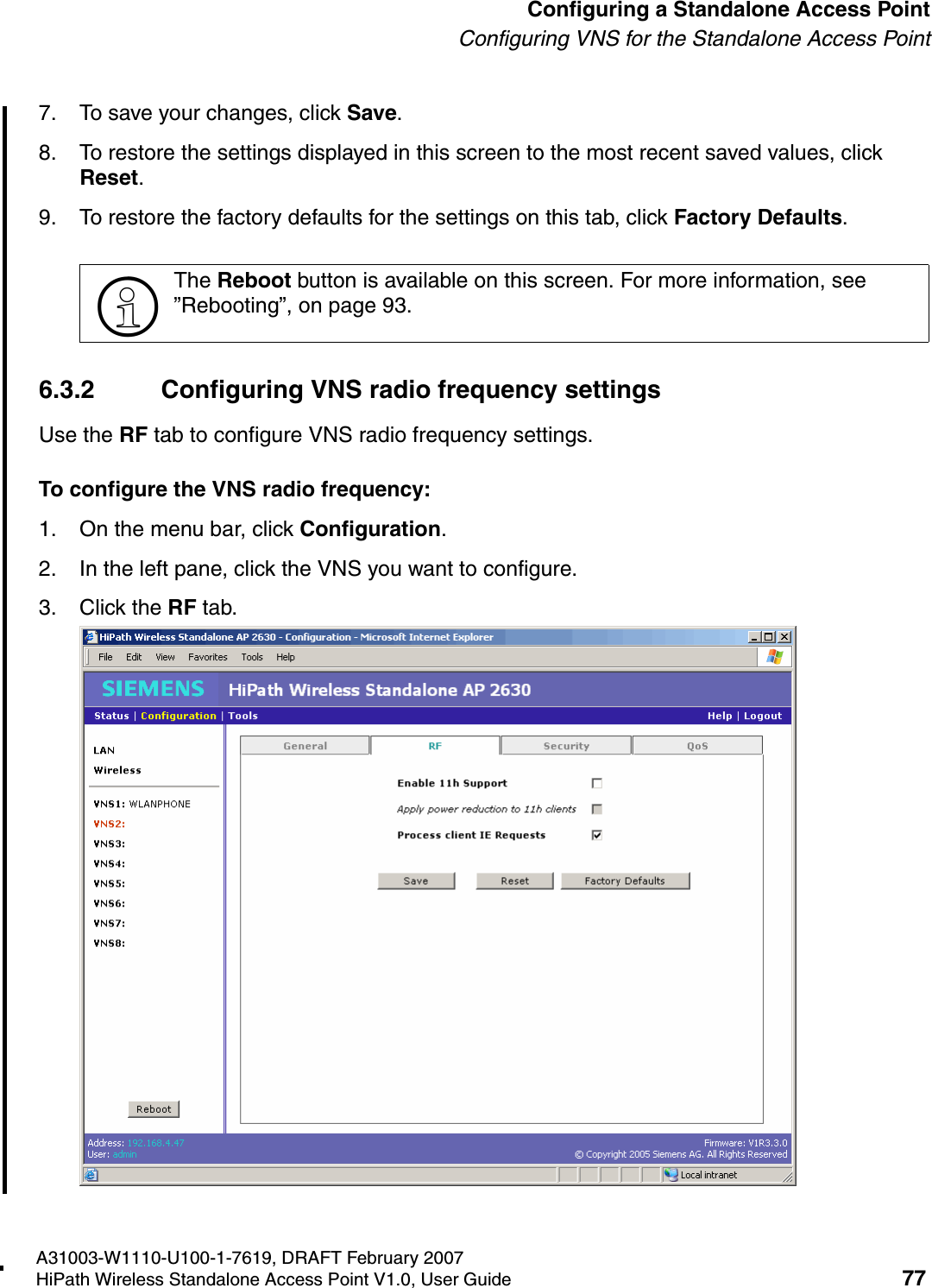 HSAAP_Configuring.fmA31003-W1110-U100-1-7619, DRAFT February 2007HiPath Wireless Standalone Access Point V1.0, User Guide 77          Configuring a Standalone Access PointConfiguring VNS for the Standalone Access Point7. To save your changes, click Save.8. To restore the settings displayed in this screen to the most recent saved values, click Reset.9. To restore the factory defaults for the settings on this tab, click Factory Defaults.6.3.2 Configuring VNS radio frequency settingsUse the RF tab to configure VNS radio frequency settings. To configure the VNS radio frequency:1. On the menu bar, click Configuration.2. In the left pane, click the VNS you want to configure.3. Click the RF tab.>The Reboot button is available on this screen. For more information, see &rdquo;Rebooting&rdquo;, on page 93.