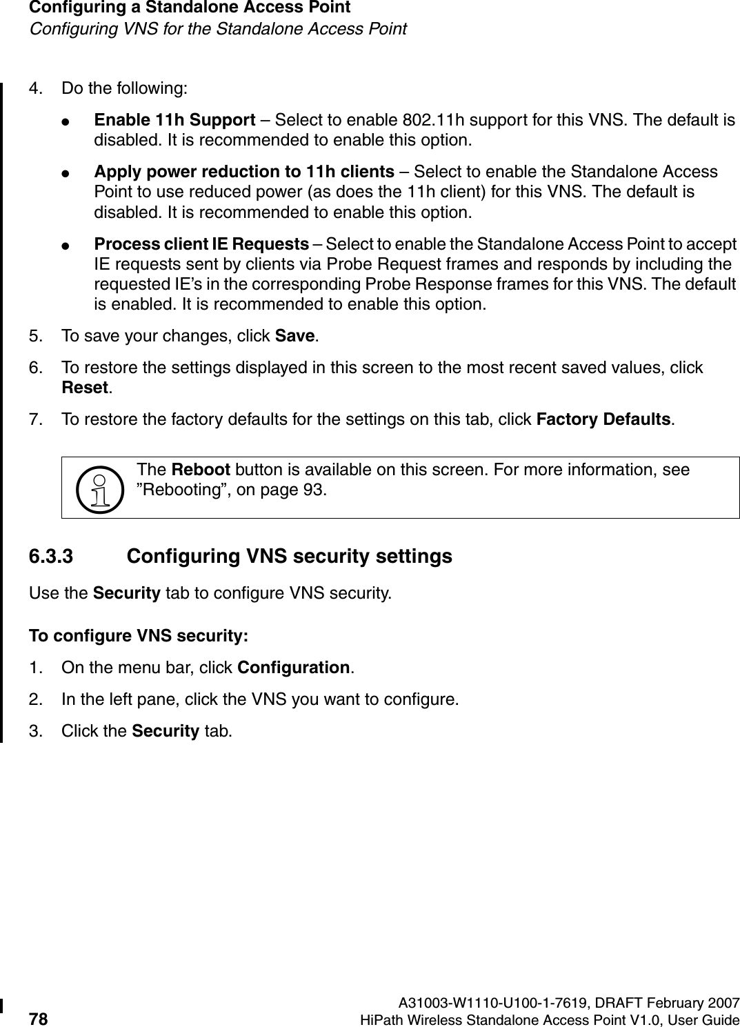 Configuring a Standalone Access Point A31003-W1110-U100-1-7619, DRAFT February 200778 HiPath Wireless Standalone Access Point V1.0, User Guide          HSAAP_Configuring.fmConfiguring VNS for the Standalone Access Point4. Do the following:●Enable 11h Support &ndash; Select to enable 802.11h support for this VNS. The default is disabled. It is recommended to enable this option.●Apply power reduction to 11h clients &ndash; Select to enable the Standalone Access Point to use reduced power (as does the 11h client) for this VNS. The default is disabled. It is recommended to enable this option.●Process client IE Requests &ndash; Select to enable the Standalone Access Point to accept IE requests sent by clients via Probe Request frames and responds by including the requested IE&rsquo;s in the corresponding Probe Response frames for this VNS. The default is enabled. It is recommended to enable this option.5. To save your changes, click Save.6. To restore the settings displayed in this screen to the most recent saved values, click Reset.7. To restore the factory defaults for the settings on this tab, click Factory Defaults.6.3.3 Configuring VNS security settingsUse the Security tab to configure VNS security.To configure VNS security:1. On the menu bar, click Configuration.2. In the left pane, click the VNS you want to configure.3. Click the Security tab.>The Reboot button is available on this screen. For more information, see &rdquo;Rebooting&rdquo;, on page 93.