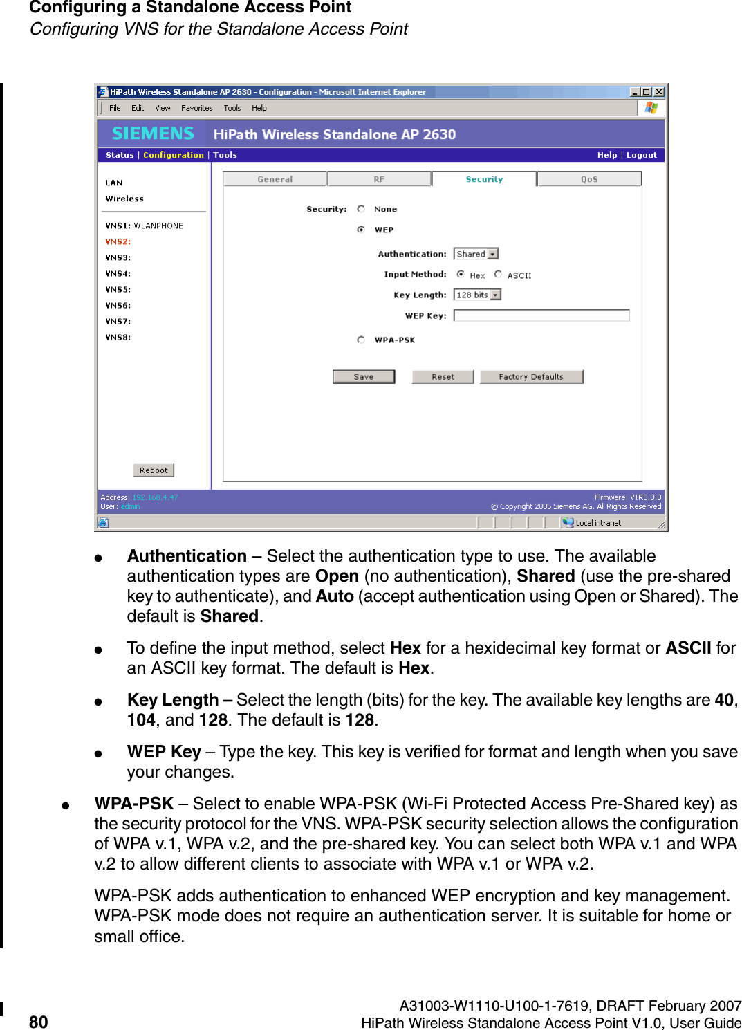 Configuring a Standalone Access Point A31003-W1110-U100-1-7619, DRAFT February 200780 HiPath Wireless Standalone Access Point V1.0, User Guide          HSAAP_Configuring.fmConfiguring VNS for the Standalone Access Point●Authentication &ndash; Select the authentication type to use. The available authentication types are Open (no authentication), Shared (use the pre-shared key to authenticate), and Auto (accept authentication using Open or Shared). The default is Shared.●To define the input method, select Hex for a hexidecimal key format or ASCII for an ASCII key format. The default is Hex.●Key Length &ndash; Select the length (bits) for the key. The available key lengths are 40, 104, and 128. The default is 128.●WEP Key &ndash; Type the key. This key is verified for format and length when you save your changes.●WPA-PSK &ndash; Select to enable WPA-PSK (Wi-Fi Protected Access Pre-Shared key) as the security protocol for the VNS. WPA-PSK security selection allows the configuration of WPA v.1, WPA v.2, and the pre-shared key. You can select both WPA v.1 and WPA v.2 to allow different clients to associate with WPA v.1 or WPA v.2.WPA-PSK adds authentication to enhanced WEP encryption and key management. WPA-PSK mode does not require an authentication server. It is suitable for home or small office.