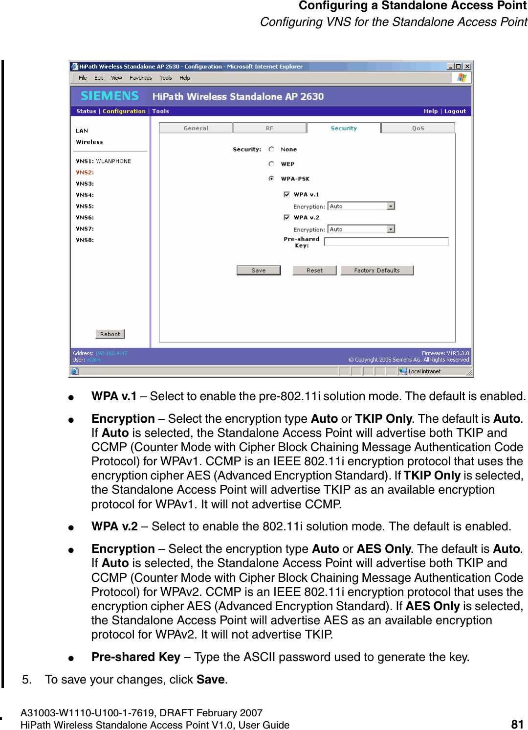 HSAAP_Configuring.fmA31003-W1110-U100-1-7619, DRAFT February 2007HiPath Wireless Standalone Access Point V1.0, User Guide 81          Configuring a Standalone Access PointConfiguring VNS for the Standalone Access Point●WPA v.1 &ndash; Select to enable the pre-802.11i solution mode. The default is enabled.●Encryption &ndash; Select the encryption type Auto or TKIP Only. The default is Auto. If Auto is selected, the Standalone Access Point will advertise both TKIP and CCMP (Counter Mode with Cipher Block Chaining Message Authentication Code Protocol) for WPAv1. CCMP is an IEEE 802.11i encryption protocol that uses the encryption cipher AES (Advanced Encryption Standard). If TKIP Only is selected, the Standalone Access Point will advertise TKIP as an available encryption protocol for WPAv1. It will not advertise CCMP.●WPA v.2 &ndash; Select to enable the 802.11i solution mode. The default is enabled.●Encryption &ndash; Select the encryption type Auto or AES Only. The default is Auto. If Auto is selected, the Standalone Access Point will advertise both TKIP and CCMP (Counter Mode with Cipher Block Chaining Message Authentication Code Protocol) for WPAv2. CCMP is an IEEE 802.11i encryption protocol that uses the encryption cipher AES (Advanced Encryption Standard). If AES Only is selected, the Standalone Access Point will advertise AES as an available encryption protocol for WPAv2. It will not advertise TKIP.●Pre-shared Key &ndash; Type the ASCII password used to generate the key.5. To save your changes, click Save.