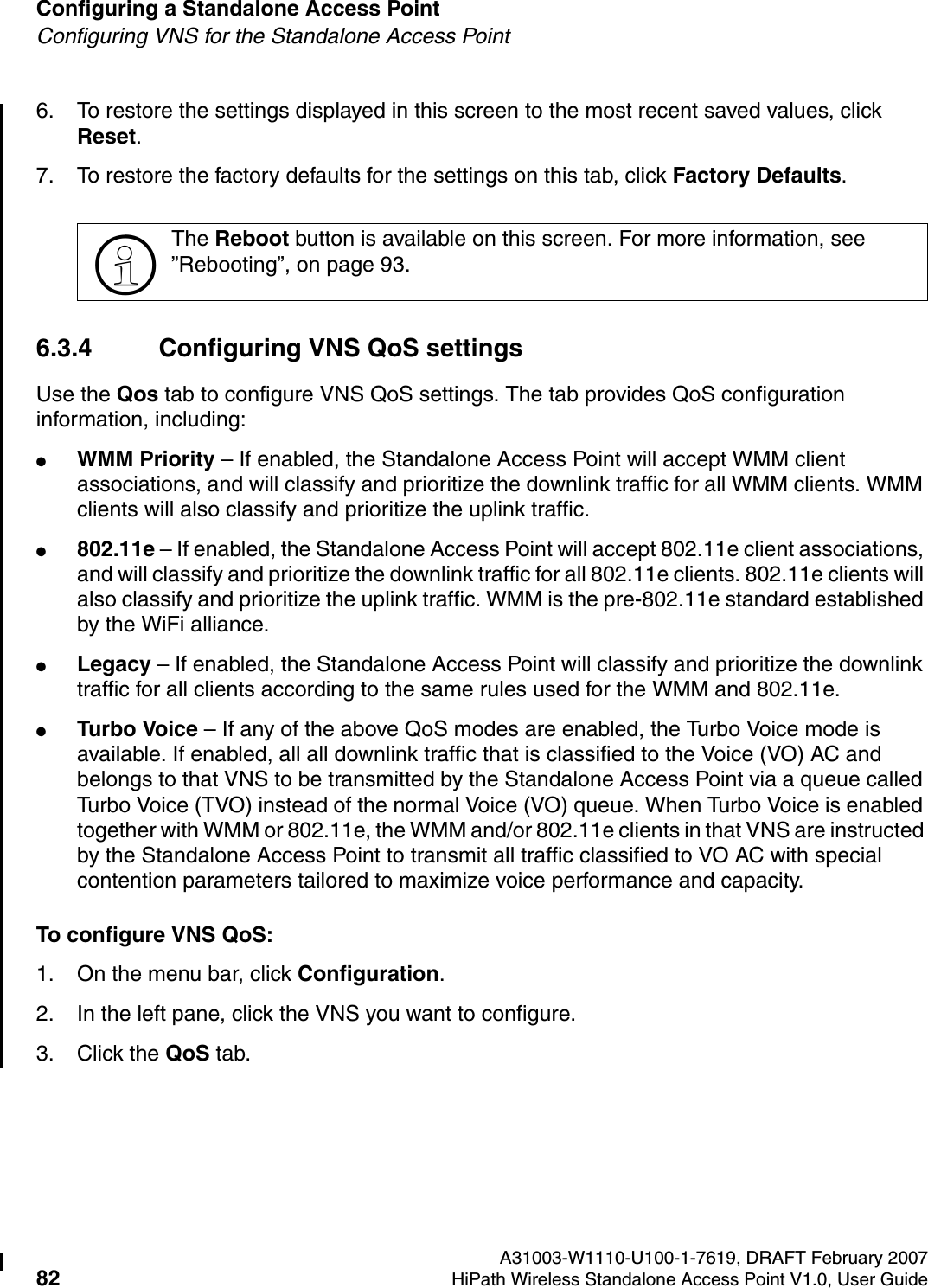 Configuring a Standalone Access Point A31003-W1110-U100-1-7619, DRAFT February 200782 HiPath Wireless Standalone Access Point V1.0, User Guide          HSAAP_Configuring.fmConfiguring VNS for the Standalone Access Point6. To restore the settings displayed in this screen to the most recent saved values, click Reset.7. To restore the factory defaults for the settings on this tab, click Factory Defaults.6.3.4 Configuring VNS QoS settingsUse the Qos tab to configure VNS QoS settings. The tab provides QoS configuration information, including:●WMM Priority &ndash; If enabled, the Standalone Access Point will accept WMM client associations, and will classify and prioritize the downlink traffic for all WMM clients. WMM clients will also classify and prioritize the uplink traffic.●802.11e &ndash; If enabled, the Standalone Access Point will accept 802.11e client associations, and will classify and prioritize the downlink traffic for all 802.11e clients. 802.11e clients will also classify and prioritize the uplink traffic. WMM is the pre-802.11e standard established by the WiFi alliance.●Legacy &ndash; If enabled, the Standalone Access Point will classify and prioritize the downlink traffic for all clients according to the same rules used for the WMM and 802.11e.●Turbo Voice &ndash; If any of the above QoS modes are enabled, the Turbo Voice mode is available. If enabled, all all downlink traffic that is classified to the Voice (VO) AC and belongs to that VNS to be transmitted by the Standalone Access Point via a queue called Turbo Voice (TVO) instead of the normal Voice (VO) queue. When Turbo Voice is enabled together with WMM or 802.11e, the WMM and/or 802.11e clients in that VNS are instructed by the Standalone Access Point to transmit all traffic classified to VO AC with special contention parameters tailored to maximize voice performance and capacity.To configure VNS QoS:1. On the menu bar, click Configuration.2. In the left pane, click the VNS you want to configure.3. Click the QoS tab.>The Reboot button is available on this screen. For more information, see &rdquo;Rebooting&rdquo;, on page 93.