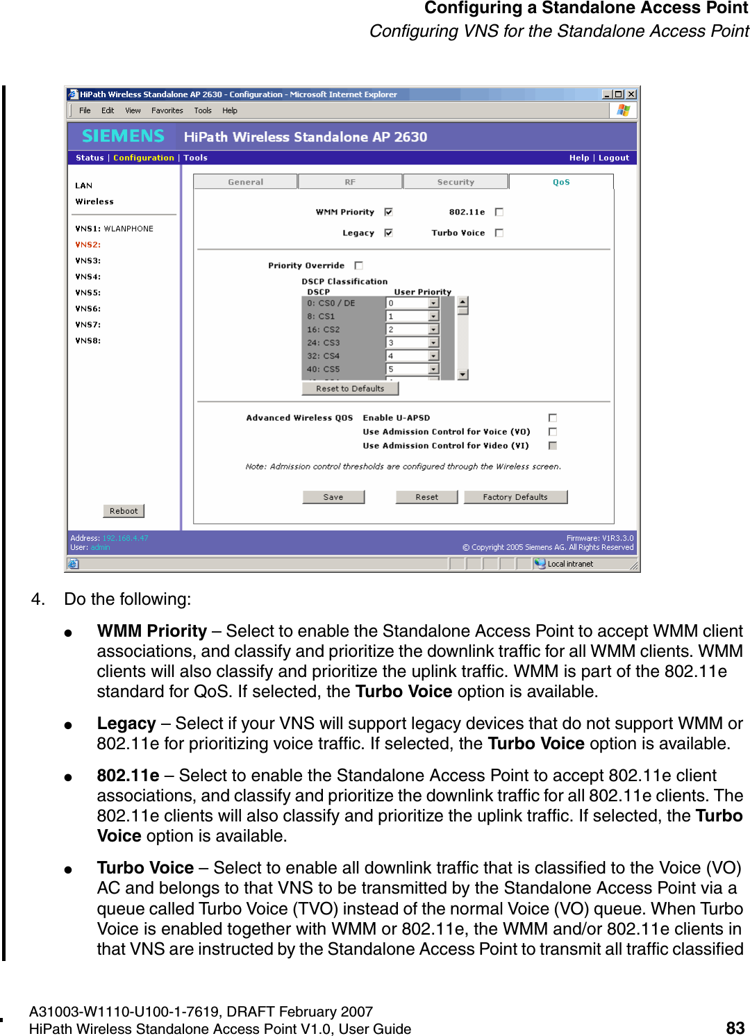 HSAAP_Configuring.fmA31003-W1110-U100-1-7619, DRAFT February 2007HiPath Wireless Standalone Access Point V1.0, User Guide 83          Configuring a Standalone Access PointConfiguring VNS for the Standalone Access Point4. Do the following:●WMM Priority &ndash; Select to enable the Standalone Access Point to accept WMM client associations, and classify and prioritize the downlink traffic for all WMM clients. WMM clients will also classify and prioritize the uplink traffic. WMM is part of the 802.11e standard for QoS. If selected, the Turbo Voice option is available.●Legacy &ndash; Select if your VNS will support legacy devices that do not support WMM or 802.11e for prioritizing voice traffic. If selected, the Turbo Voice option is available.●802.11e &ndash; Select to enable the Standalone Access Point to accept 802.11e client associations, and classify and prioritize the downlink traffic for all 802.11e clients. The 802.11e clients will also classify and prioritize the uplink traffic. If selected, the Turbo Voice option is available.●Turbo Voice &ndash; Select to enable all downlink traffic that is classified to the Voice (VO) AC and belongs to that VNS to be transmitted by the Standalone Access Point via a queue called Turbo Voice (TVO) instead of the normal Voice (VO) queue. When Turbo Voice is enabled together with WMM or 802.11e, the WMM and/or 802.11e clients in that VNS are instructed by the Standalone Access Point to transmit all traffic classified 