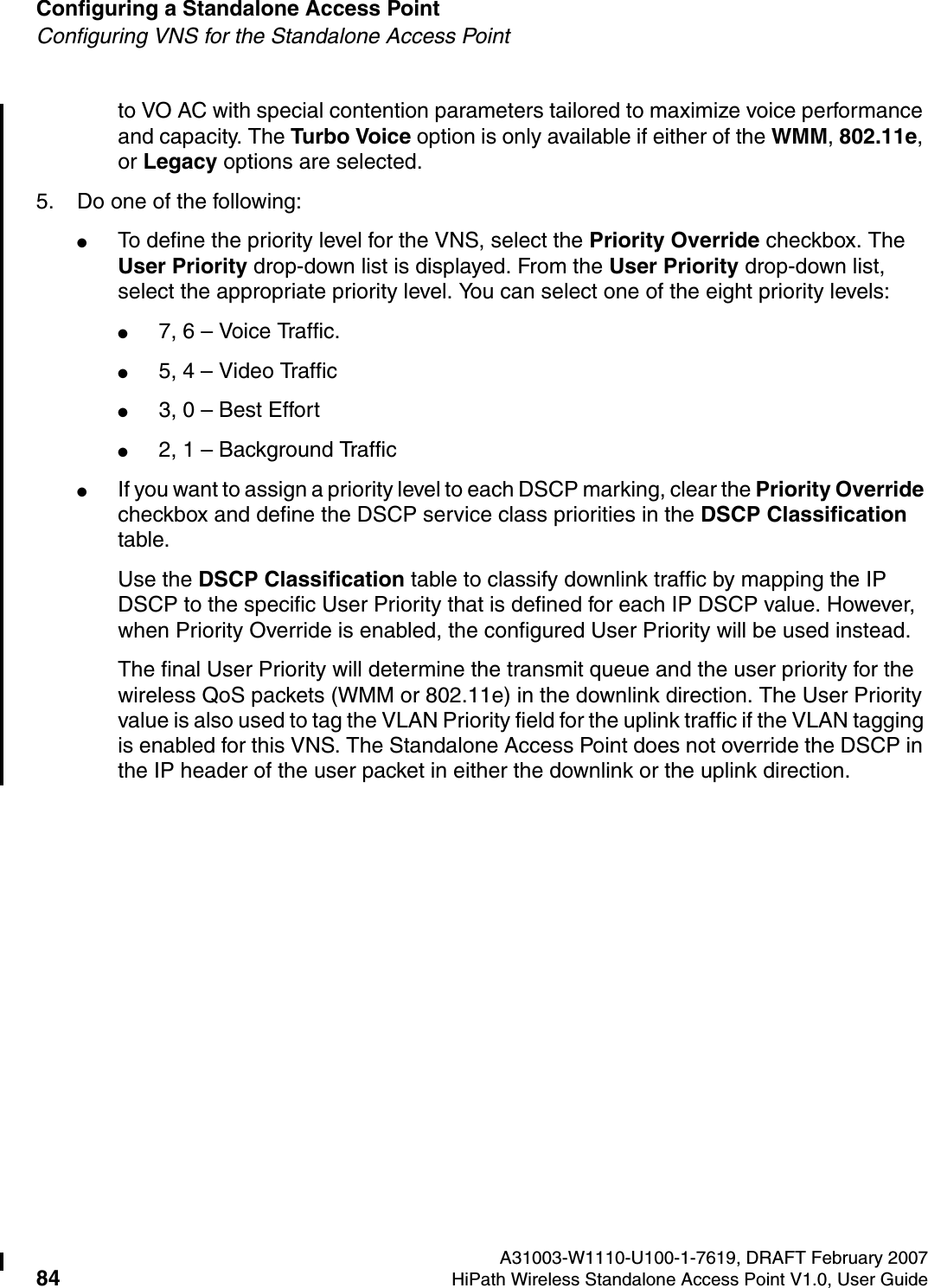 Configuring a Standalone Access Point A31003-W1110-U100-1-7619, DRAFT February 200784 HiPath Wireless Standalone Access Point V1.0, User Guide          HSAAP_Configuring.fmConfiguring VNS for the Standalone Access Pointto VO AC with special contention parameters tailored to maximize voice performance and capacity. The Turbo Voice option is only available if either of the WMM, 802.11e, or Legacy options are selected.5. Do one of the following:●To define the priority level for the VNS, select the Priority Override checkbox. The User Priority drop-down list is displayed. From the User Priority drop-down list, select the appropriate priority level. You can select one of the eight priority levels:●7, 6 &ndash; Voice Traffic.●5, 4 &ndash; Video Traffic ●3, 0 &ndash; Best Effort ●2, 1 &ndash; Background Traffic●If you want to assign a priority level to each DSCP marking, clear the Priority Override checkbox and define the DSCP service class priorities in the DSCP Classification table.Use the DSCP Classification table to classify downlink traffic by mapping the IP DSCP to the specific User Priority that is defined for each IP DSCP value. However, when Priority Override is enabled, the configured User Priority will be used instead.The final User Priority will determine the transmit queue and the user priority for the wireless QoS packets (WMM or 802.11e) in the downlink direction. The User Priority value is also used to tag the VLAN Priority field for the uplink traffic if the VLAN tagging is enabled for this VNS. The Standalone Access Point does not override the DSCP in the IP header of the user packet in either the downlink or the uplink direction.