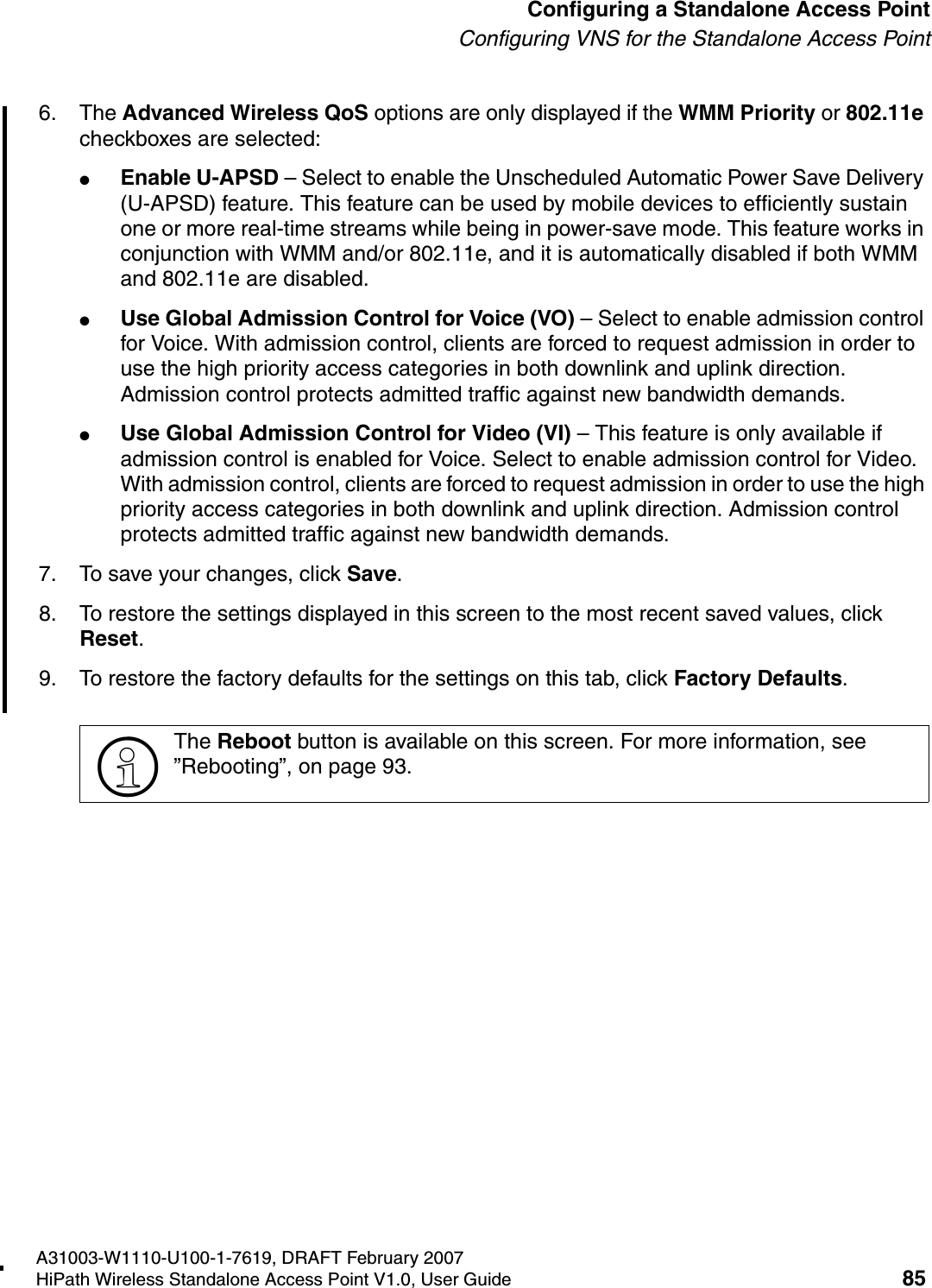 HSAAP_Configuring.fmA31003-W1110-U100-1-7619, DRAFT February 2007HiPath Wireless Standalone Access Point V1.0, User Guide 85          Configuring a Standalone Access PointConfiguring VNS for the Standalone Access Point6. The Advanced Wireless QoS options are only displayed if the WMM Priority or 802.11e checkboxes are selected:●Enable U-APSD &ndash; Select to enable the Unscheduled Automatic Power Save Delivery (U-APSD) feature. This feature can be used by mobile devices to efficiently sustain one or more real-time streams while being in power-save mode. This feature works in conjunction with WMM and/or 802.11e, and it is automatically disabled if both WMM and 802.11e are disabled.●Use Global Admission Control for Voice (VO) &ndash; Select to enable admission control for Voice. With admission control, clients are forced to request admission in order to use the high priority access categories in both downlink and uplink direction. Admission control protects admitted traffic against new bandwidth demands.●Use Global Admission Control for Video (VI) &ndash; This feature is only available if admission control is enabled for Voice. Select to enable admission control for Video. With admission control, clients are forced to request admission in order to use the high priority access categories in both downlink and uplink direction. Admission control protects admitted traffic against new bandwidth demands.7. To save your changes, click Save.8. To restore the settings displayed in this screen to the most recent saved values, click Reset.9. To restore the factory defaults for the settings on this tab, click Factory Defaults.>The Reboot button is available on this screen. For more information, see &rdquo;Rebooting&rdquo;, on page 93.