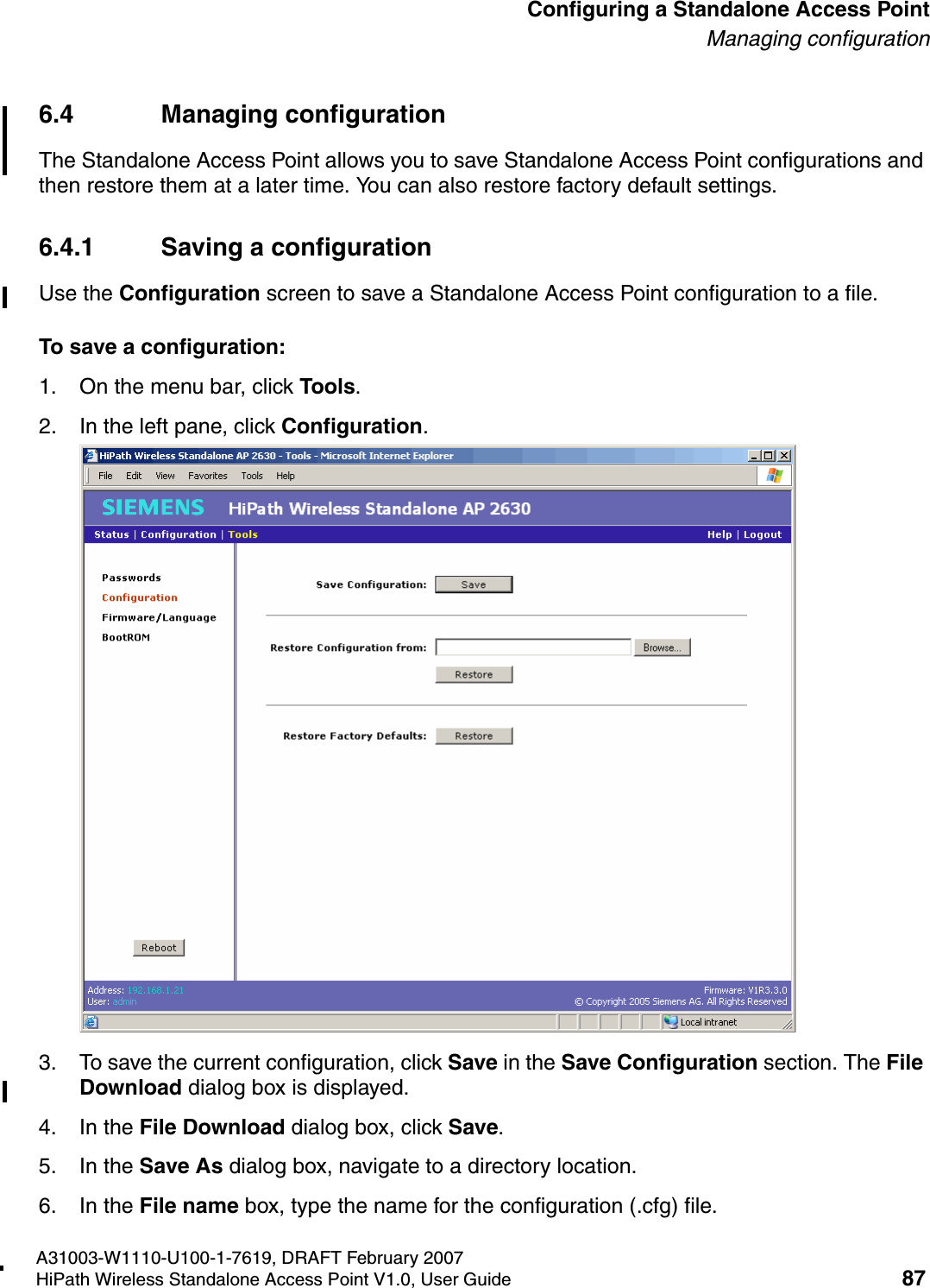 HSAAP_Configuring.fmA31003-W1110-U100-1-7619, DRAFT February 2007HiPath Wireless Standalone Access Point V1.0, User Guide 87          Configuring a Standalone Access PointManaging configuration6.4 Managing configurationThe Standalone Access Point allows you to save Standalone Access Point configurations and then restore them at a later time. You can also restore factory default settings.6.4.1 Saving a configurationUse the Configuration screen to save a Standalone Access Point configuration to a file.To save a configuration:1. On the menu bar, click Tools.2. In the left pane, click Configuration.3. To save the current configuration, click Save in the Save Configuration section. The File Download dialog box is displayed.4. In the File Download dialog box, click Save.5. In the Save As dialog box, navigate to a directory location.6. In the File name box, type the name for the configuration (.cfg) file.