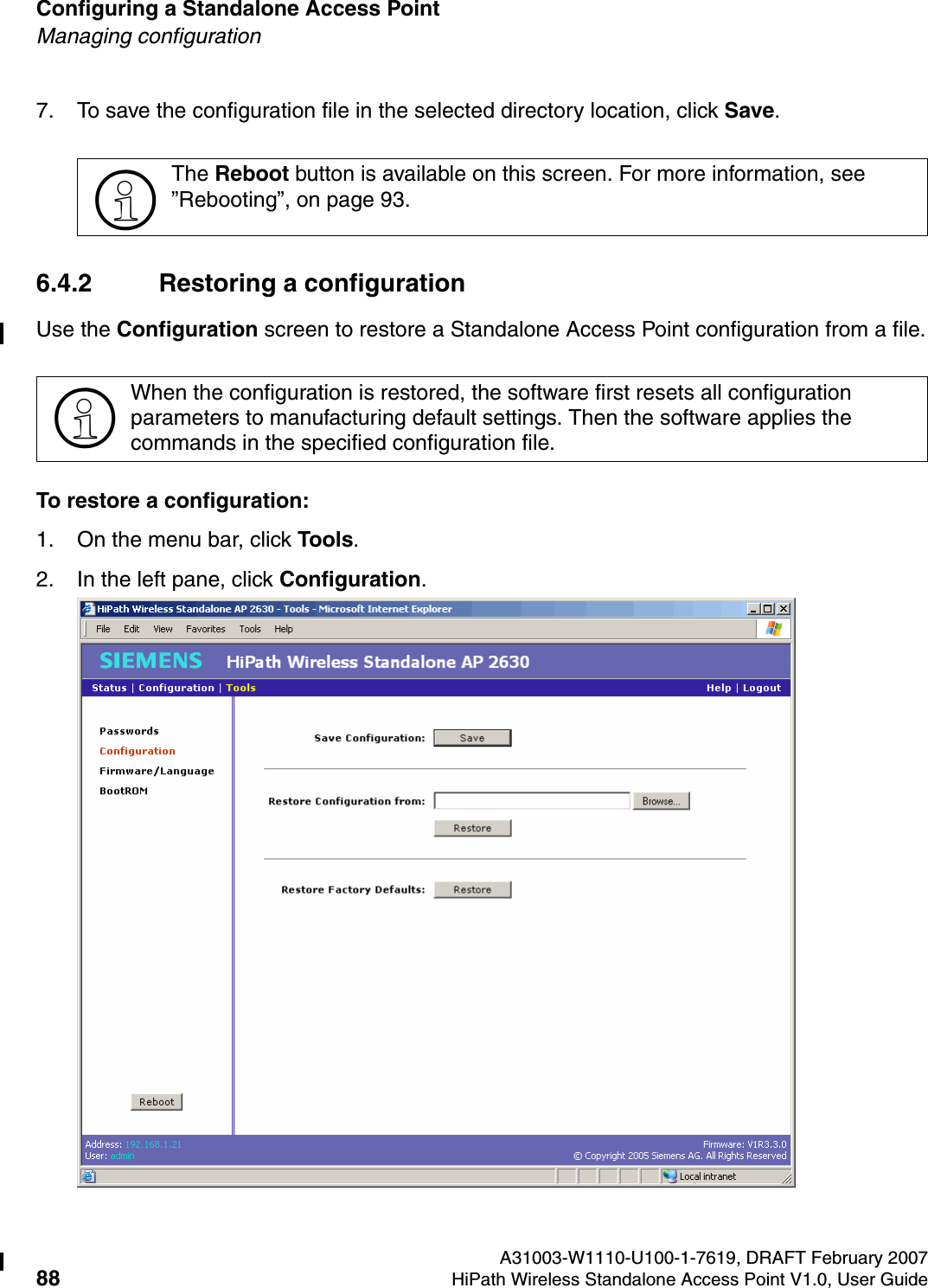 Configuring a Standalone Access Point A31003-W1110-U100-1-7619, DRAFT February 200788 HiPath Wireless Standalone Access Point V1.0, User Guide          HSAAP_Configuring.fmManaging configuration7. To save the configuration file in the selected directory location, click Save. 6.4.2 Restoring a configurationUse the Configuration screen to restore a Standalone Access Point configuration from a file.To restore a configuration:1. On the menu bar, click Tools.2. In the left pane, click Configuration.>The Reboot button is available on this screen. For more information, see &rdquo;Rebooting&rdquo;, on page 93.>When the configuration is restored, the software first resets all configuration parameters to manufacturing default settings. Then the software applies the commands in the specified configuration file.