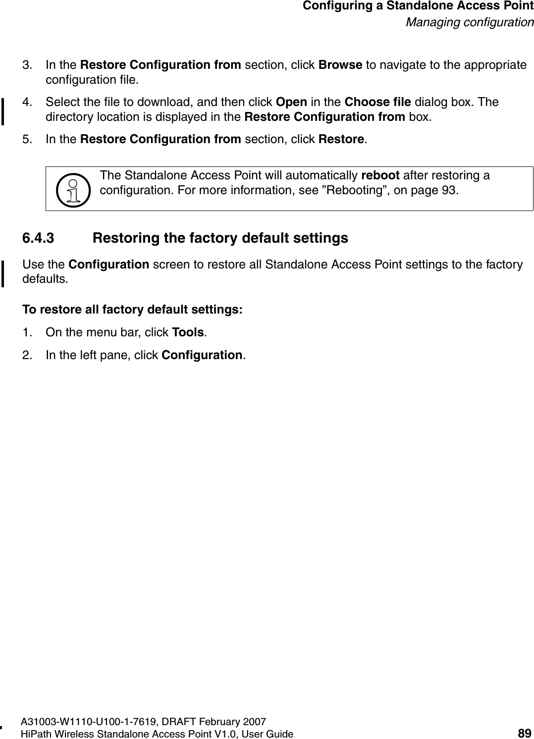 HSAAP_Configuring.fmA31003-W1110-U100-1-7619, DRAFT February 2007HiPath Wireless Standalone Access Point V1.0, User Guide 89          Configuring a Standalone Access PointManaging configuration3. In the Restore Configuration from section, click Browse to navigate to the appropriate configuration file.4. Select the file to download, and then click Open in the Choose file dialog box. The directory location is displayed in the Restore Configuration from box.5. In the Restore Configuration from section, click Restore. 6.4.3 Restoring the factory default settingsUse the Configuration screen to restore all Standalone Access Point settings to the factory defaults.To restore all factory default settings:1. On the menu bar, click Tools.2. In the left pane, click Configuration.>The Standalone Access Point will automatically reboot after restoring a configuration. For more information, see &rdquo;Rebooting&rdquo;, on page 93.
