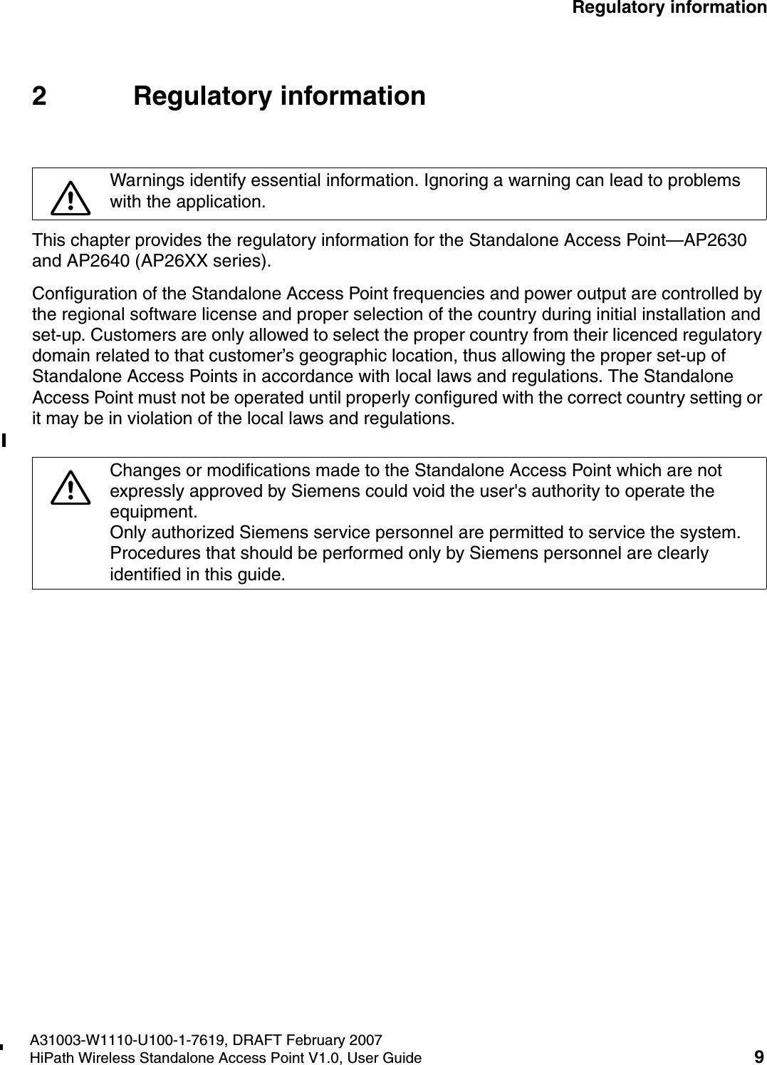 HSAAP_Regulatory.fmA31003-W1110-U100-1-7619, DRAFT February 2007HiPath Wireless Standalone Access Point V1.0, User Guide 9        Regulatory information2 Regulatory informationThis chapter provides the regulatory information for the Standalone Access Point&mdash;AP2630 and AP2640 (AP26XX series).Configuration of the Standalone Access Point frequencies and power output are controlled by the regional software license and proper selection of the country during initial installation and set-up. Customers are only allowed to select the proper country from their licenced regulatory domain related to that customer&rsquo;s geographic location, thus allowing the proper set-up of Standalone Access Points in accordance with local laws and regulations. The Standalone Access Point must not be operated until properly configured with the correct country setting or it may be in violation of the local laws and regulations.7Warnings identify essential information. Ignoring a warning can lead to problems with the application.7Changes or modifications made to the Standalone Access Point which are not expressly approved by Siemens could void the user's authority to operate the equipment.Only authorized Siemens service personnel are permitted to service the system. Procedures that should be performed only by Siemens personnel are clearly identified in this guide.