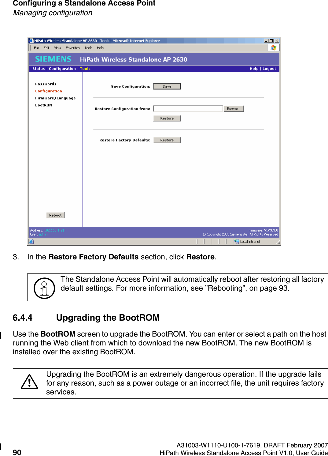 Configuring a Standalone Access Point A31003-W1110-U100-1-7619, DRAFT February 200790 HiPath Wireless Standalone Access Point V1.0, User Guide          HSAAP_Configuring.fmManaging configuration3. In the Restore Factory Defaults section, click Restore.6.4.4 Upgrading the BootROMUse the BootROM screen to upgrade the BootROM. You can enter or select a path on the host running the Web client from which to download the new BootROM. The new BootROM is installed over the existing BootROM.>The Standalone Access Point will automatically reboot after restoring all factory default settings. For more information, see &rdquo;Rebooting&rdquo;, on page 93.7Upgrading the BootROM is an extremely dangerous operation. If the upgrade fails for any reason, such as a power outage or an incorrect file, the unit requires factory services.