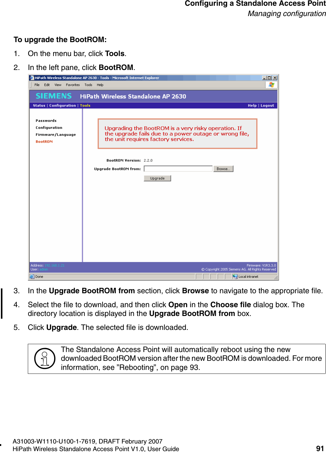 HSAAP_Configuring.fmA31003-W1110-U100-1-7619, DRAFT February 2007HiPath Wireless Standalone Access Point V1.0, User Guide 91          Configuring a Standalone Access PointManaging configurationTo upgrade the BootROM:1. On the menu bar, click Tools.2. In the left pane, click BootROM.3. In the Upgrade BootROM from section, click Browse to navigate to the appropriate file. 4. Select the file to download, and then click Open in the Choose file dialog box. The directory location is displayed in the Upgrade BootROM from box.5. Click Upgrade. The selected file is downloaded.>The Standalone Access Point will automatically reboot using the new downloaded BootROM version after the new BootROM is downloaded. For more information, see &rdquo;Rebooting&rdquo;, on page 93.