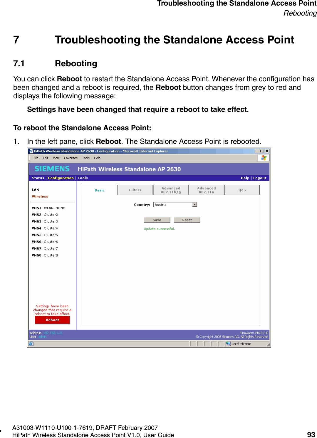 HSAAP_Troubleshooting.fmA31003-W1110-U100-1-7619, DRAFT February 2007HiPath Wireless Standalone Access Point V1.0, User Guide 93          Troubleshooting the Standalone Access PointRebooting7 Troubleshooting the Standalone Access Point7.1 RebootingYou can click Reboot to restart the Standalone Access Point. Whenever the configuration has been changed and a reboot is required, the Reboot button changes from grey to red and displays the following message:Settings have been changed that require a reboot to take effect.To reboot the Standalone Access Point:1. In the left pane, click Reboot. The Standalone Access Point is rebooted.