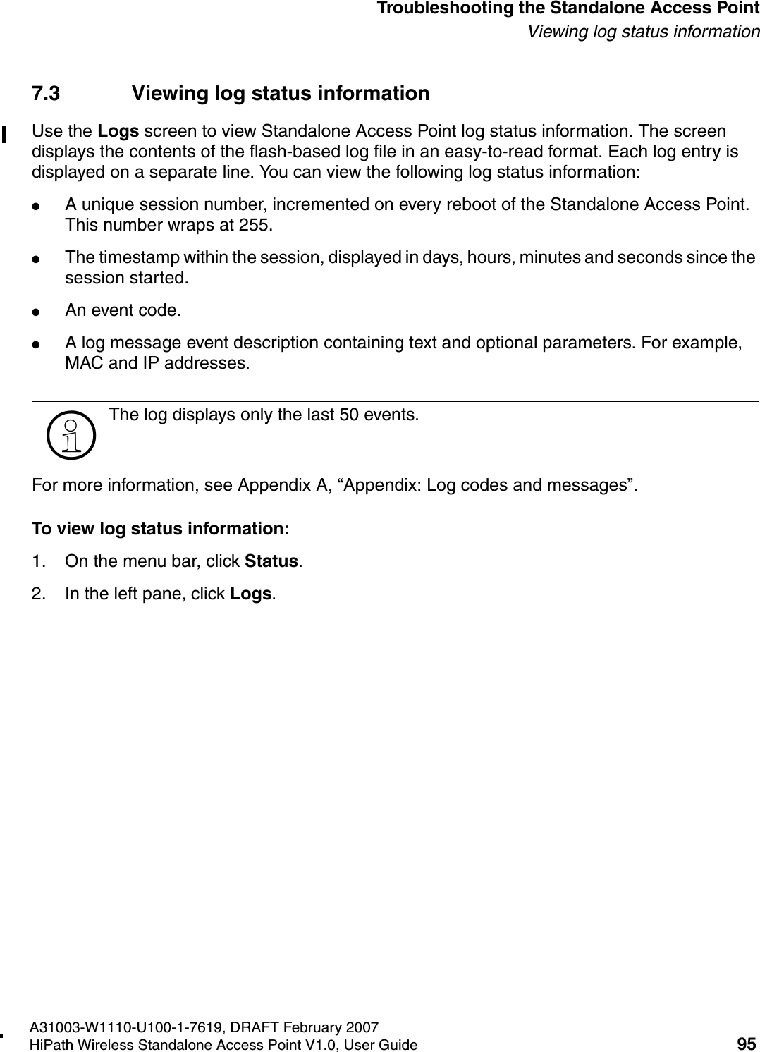 HSAAP_Troubleshooting.fmA31003-W1110-U100-1-7619, DRAFT February 2007HiPath Wireless Standalone Access Point V1.0, User Guide 95          Troubleshooting the Standalone Access PointViewing log status information7.3 Viewing log status informationUse the Logs screen to view Standalone Access Point log status information. The screen displays the contents of the flash-based log file in an easy-to-read format. Each log entry is displayed on a separate line. You can view the following log status information:●A unique session number, incremented on every reboot of the Standalone Access Point. This number wraps at 255.●The timestamp within the session, displayed in days, hours, minutes and seconds since the session started.●An event code.●A log message event description containing text and optional parameters. For example, MAC and IP addresses.For more information, see Appendix A, &ldquo;Appendix: Log codes and messages&rdquo;.To view log status information:1. On the menu bar, click Status.2. In the left pane, click Logs.>The log displays only the last 50 events.