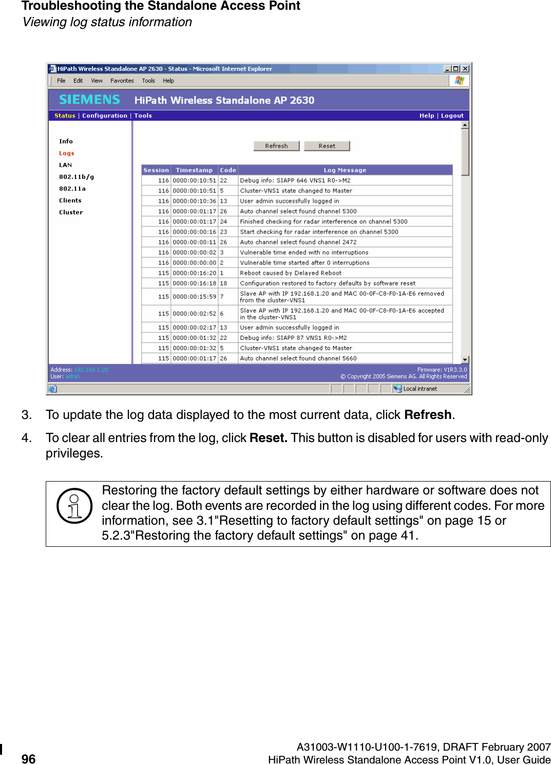 Troubleshooting the Standalone Access Point A31003-W1110-U100-1-7619, DRAFT February 200796 HiPath Wireless Standalone Access Point V1.0, User Guide          HSAAP_Troubleshooting.fmViewing log status information3. To update the log data displayed to the most current data, click Refresh.4. To clear all entries from the log, click Reset. This button is disabled for users with read-only privileges.>Restoring the factory default settings by either hardware or software does not clear the log. Both events are recorded in the log using different codes. For more information, see 3.1"Resetting to factory default settings" on page 15 or 5.2.3"Restoring the factory default settings" on page 41.