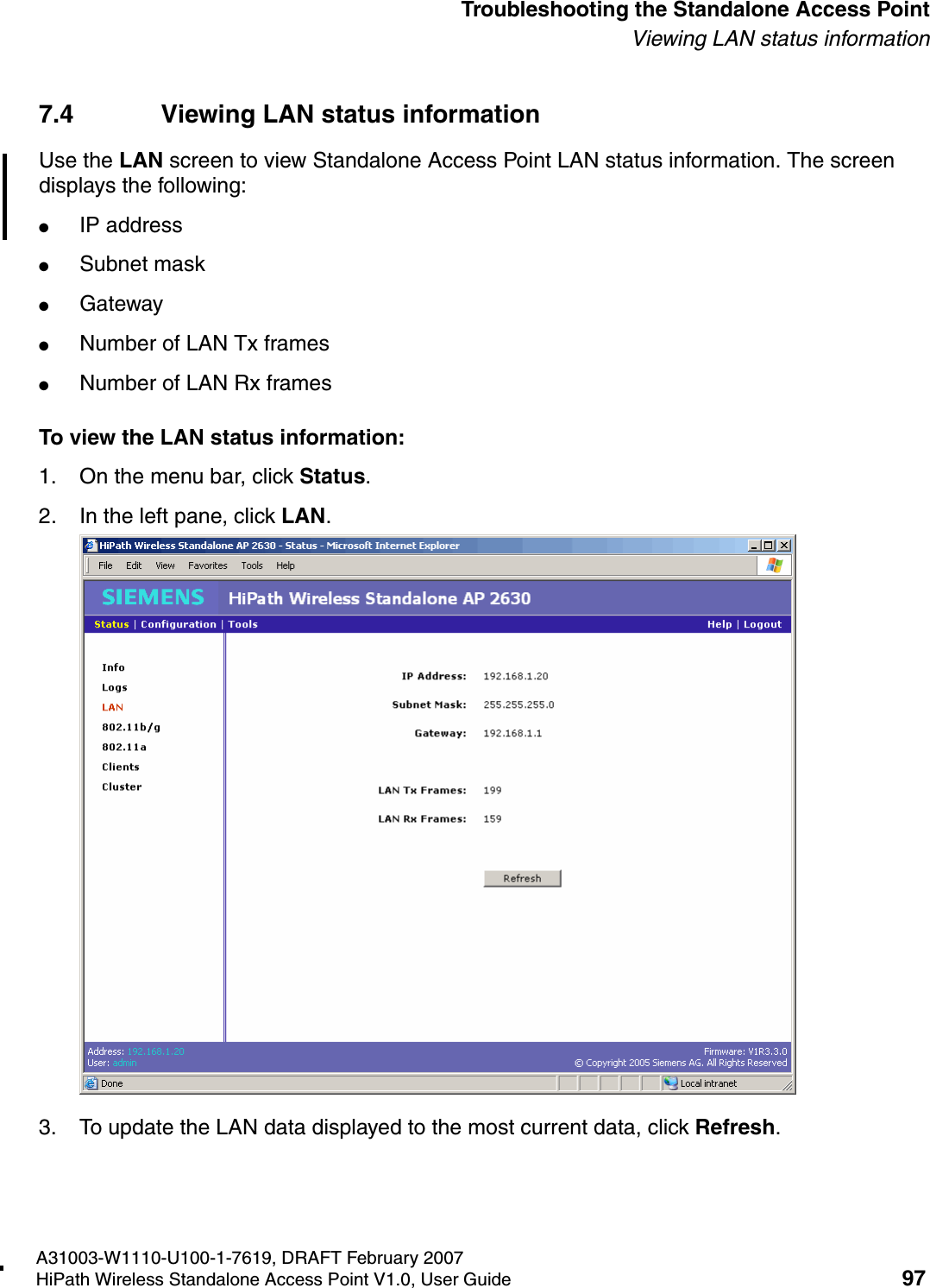 HSAAP_Troubleshooting.fmA31003-W1110-U100-1-7619, DRAFT February 2007HiPath Wireless Standalone Access Point V1.0, User Guide 97          Troubleshooting the Standalone Access PointViewing LAN status information7.4 Viewing LAN status informationUse the LAN screen to view Standalone Access Point LAN status information. The screen displays the following:●IP address●Subnet mask●Gateway●Number of LAN Tx frames●Number of LAN Rx framesTo view the LAN status information:1. On the menu bar, click Status.2. In the left pane, click LAN.3. To update the LAN data displayed to the most current data, click Refresh.
