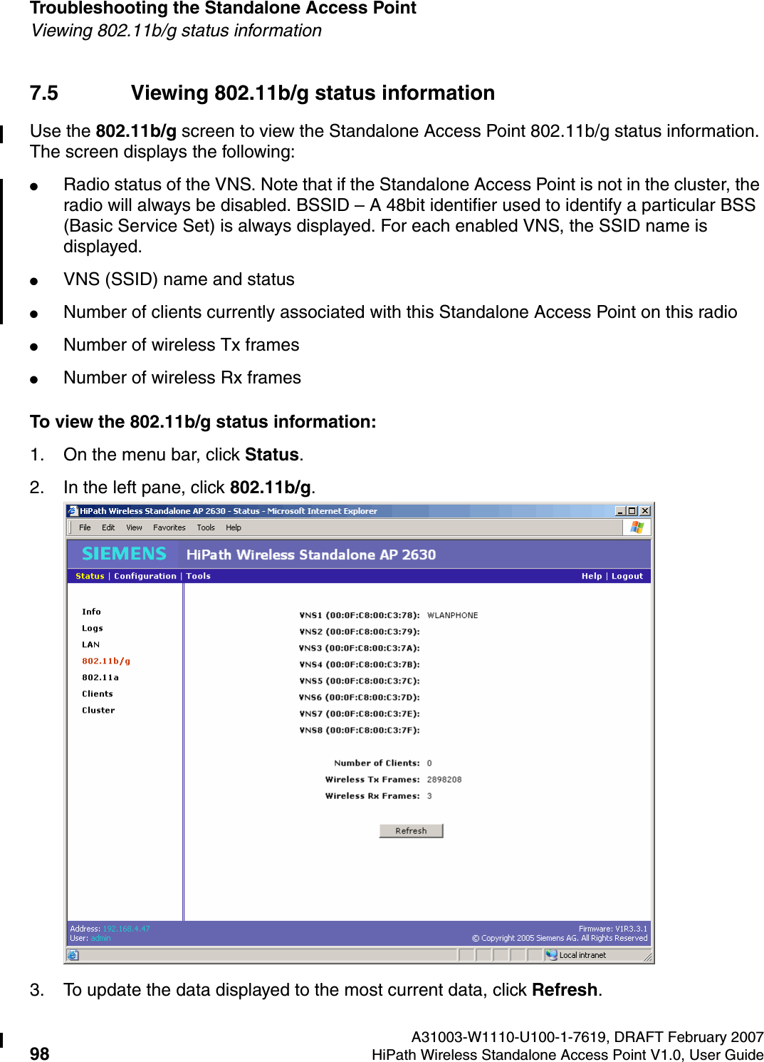 Troubleshooting the Standalone Access Point A31003-W1110-U100-1-7619, DRAFT February 200798 HiPath Wireless Standalone Access Point V1.0, User Guide          HSAAP_Troubleshooting.fmViewing 802.11b/g status information7.5 Viewing 802.11b/g status informationUse the 802.11b/g screen to view the Standalone Access Point 802.11b/g status information. The screen displays the following:●Radio status of the VNS. Note that if the Standalone Access Point is not in the cluster, the radio will always be disabled. BSSID &ndash; A 48bit identifier used to identify a particular BSS (Basic Service Set) is always displayed. For each enabled VNS, the SSID name is displayed.●VNS (SSID) name and status●Number of clients currently associated with this Standalone Access Point on this radio●Number of wireless Tx frames●Number of wireless Rx framesTo view the 802.11b/g status information:1. On the menu bar, click Status.2. In the left pane, click 802.11b/g.3. To update the data displayed to the most current data, click Refresh.