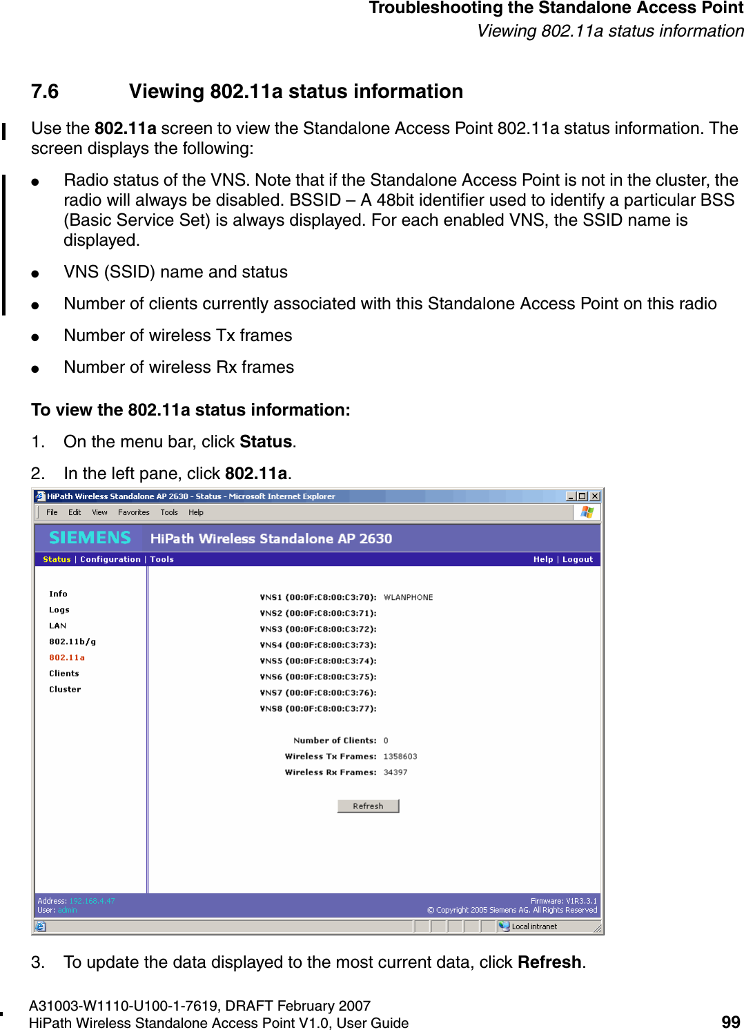 HSAAP_Troubleshooting.fmA31003-W1110-U100-1-7619, DRAFT February 2007HiPath Wireless Standalone Access Point V1.0, User Guide 99          Troubleshooting the Standalone Access PointViewing 802.11a status information7.6 Viewing 802.11a status informationUse the 802.11a screen to view the Standalone Access Point 802.11a status information. The screen displays the following:●Radio status of the VNS. Note that if the Standalone Access Point is not in the cluster, the radio will always be disabled. BSSID &ndash; A 48bit identifier used to identify a particular BSS (Basic Service Set) is always displayed. For each enabled VNS, the SSID name is displayed.●VNS (SSID) name and status●Number of clients currently associated with this Standalone Access Point on this radio●Number of wireless Tx frames●Number of wireless Rx framesTo view the 802.11a status information:1. On the menu bar, click Status.2. In the left pane, click 802.11a.3. To update the data displayed to the most current data, click Refresh.