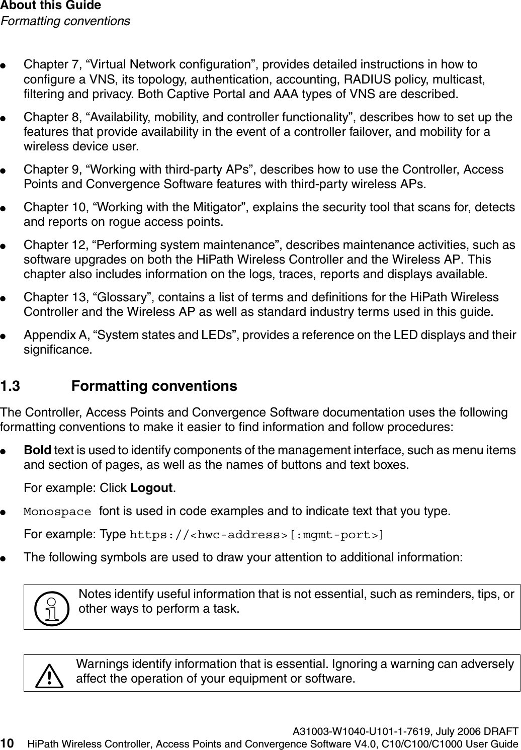 About this Guide A31003-W1040-U101-1-7619, July 2006 DRAFT10 HiPath Wireless Controller, Access Points and Convergence Software V4.0, C10/C100/C1000 User Guide        hwc_pref.fmFormatting conventions●Chapter 7, &ldquo;Virtual Network configuration&rdquo;, provides detailed instructions in how to configure a VNS, its topology, authentication, accounting, RADIUS policy, multicast, filtering and privacy. Both Captive Portal and AAA types of VNS are described.●Chapter 8, &ldquo;Availability, mobility, and controller functionality&rdquo;, describes how to set up the features that provide availability in the event of a controller failover, and mobility for a wireless device user.●Chapter 9, &ldquo;Working with third-party APs&rdquo;, describes how to use the Controller, Access Points and Convergence Software features with third-party wireless APs.●Chapter 10, &ldquo;Working with the Mitigator&rdquo;, explains the security tool that scans for, detects and reports on rogue access points.●Chapter 12, &ldquo;Performing system maintenance&rdquo;, describes maintenance activities, such as software upgrades on both the HiPath Wireless Controller and the Wireless AP. This chapter also includes information on the logs, traces, reports and displays available.●Chapter 13, &ldquo;Glossary&rdquo;, contains a list of terms and definitions for the HiPath Wireless Controller and the Wireless AP as well as standard industry terms used in this guide.●Appendix A, &ldquo;System states and LEDs&rdquo;, provides a reference on the LED displays and their significance.1.3 Formatting conventionsThe Controller, Access Points and Convergence Software documentation uses the following formatting conventions to make it easier to find information and follow procedures:●Bold text is used to identify components of the management interface, such as menu items and section of pages, as well as the names of buttons and text boxes.For example: Click Logout.●Monospace font is used in code examples and to indicate text that you type.For example: Type https://<hwc-address>[:mgmt-port>]●The following symbols are used to draw your attention to additional information:>Notes identify useful information that is not essential, such as reminders, tips, or other ways to perform a task.7Warnings identify information that is essential. Ignoring a warning can adversely affect the operation of your equipment or software.