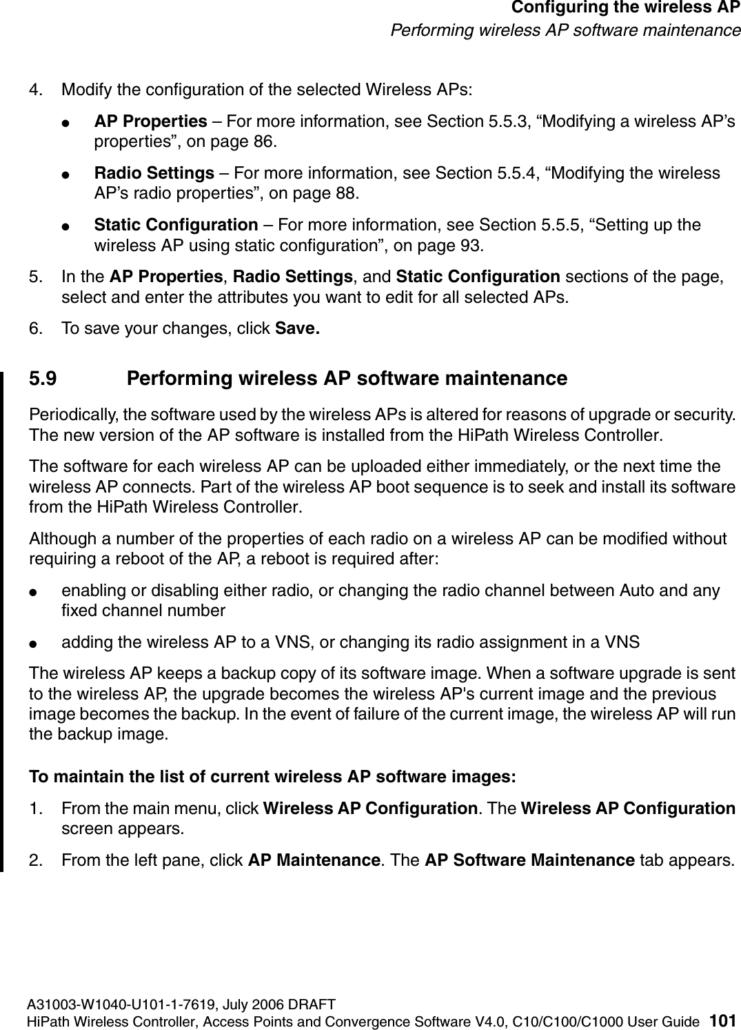 hwc_apstartup.fmA31003-W1040-U101-1-7619, July 2006 DRAFTHiPath Wireless Controller, Access Points and Convergence Software V4.0, C10/C100/C1000 User Guide 101        Configuring the wireless APPerforming wireless AP software maintenance4. Modify the configuration of the selected Wireless APs:●AP Properties &ndash; For more information, see Section 5.5.3, &ldquo;Modifying a wireless AP&rsquo;s properties&rdquo;, on page 86.●Radio Settings &ndash; For more information, see Section 5.5.4, &ldquo;Modifying the wireless AP&rsquo;s radio properties&rdquo;, on page 88.●Static Configuration &ndash; For more information, see Section 5.5.5, &ldquo;Setting up the wireless AP using static configuration&rdquo;, on page 93.5. In the AP Properties, Radio Settings, and Static Configuration sections of the page, select and enter the attributes you want to edit for all selected APs. 6. To save your changes, click Save.5.9 Performing wireless AP software maintenancePeriodically, the software used by the wireless APs is altered for reasons of upgrade or security. The new version of the AP software is installed from the HiPath Wireless Controller. The software for each wireless AP can be uploaded either immediately, or the next time the wireless AP connects. Part of the wireless AP boot sequence is to seek and install its software from the HiPath Wireless Controller.Although a number of the properties of each radio on a wireless AP can be modified without requiring a reboot of the AP, a reboot is required after:●enabling or disabling either radio, or changing the radio channel between Auto and any fixed channel number●adding the wireless AP to a VNS, or changing its radio assignment in a VNSThe wireless AP keeps a backup copy of its software image. When a software upgrade is sent to the wireless AP, the upgrade becomes the wireless AP's current image and the previous image becomes the backup. In the event of failure of the current image, the wireless AP will run the backup image.To maintain the list of current wireless AP software images:1. From the main menu, click Wireless AP Configuration. The Wireless AP Configuration screen appears.2. From the left pane, click AP Maintenance. The AP Software Maintenance tab appears.