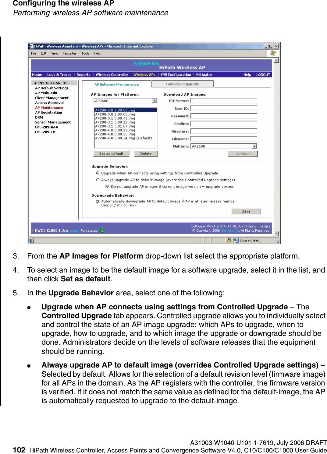 Configuring the wireless AP A31003-W1040-U101-1-7619, July 2006 DRAFT102 HiPath Wireless Controller, Access Points and Convergence Software V4.0, C10/C100/C1000 User Guide        hwc_apstartup.fmPerforming wireless AP software maintenance3. From the AP Images for Platform drop-down list select the appropriate platform.4. To select an image to be the default image for a software upgrade, select it in the list, and then click Set as default.5. In the Upgrade Behavior area, select one of the following:●Upgrade when AP connects using settings from Controlled Upgrade &ndash; The Controlled Upgrade tab appears. Controlled upgrade allows you to individually select and control the state of an AP image upgrade: which APs to upgrade, when to upgrade, how to upgrade, and to which image the upgrade or downgrade should be done. Administrators decide on the levels of software releases that the equipment should be running. ●Always upgrade AP to default image (overrides Controlled Upgrade settings) &ndash; Selected by default. Allows for the selection of a default revision level (firmware image) for all APs in the domain. As the AP registers with the controller, the firmware version is verified. If it does not match the same value as defined for the default-image, the AP is automatically requested to upgrade to the default-image.