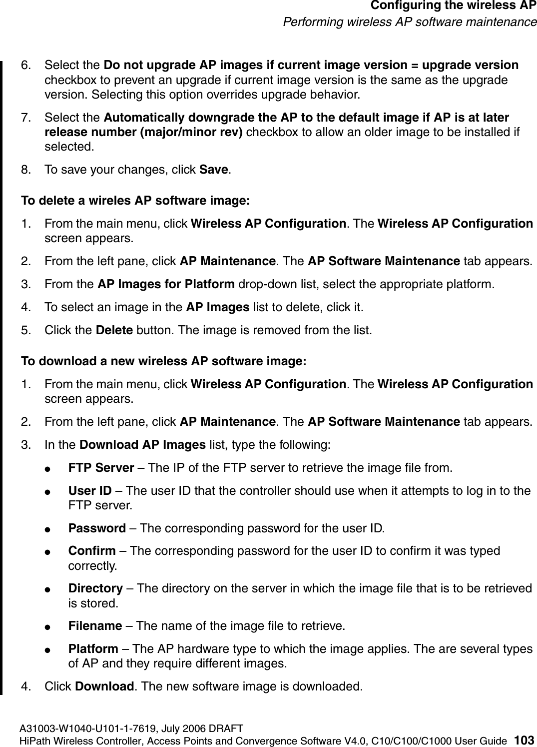 hwc_apstartup.fmA31003-W1040-U101-1-7619, July 2006 DRAFTHiPath Wireless Controller, Access Points and Convergence Software V4.0, C10/C100/C1000 User Guide 103        Configuring the wireless APPerforming wireless AP software maintenance6. Select the Do not upgrade AP images if current image version = upgrade version checkbox to prevent an upgrade if current image version is the same as the upgrade version. Selecting this option overrides upgrade behavior.7. Select the Automatically downgrade the AP to the default image if AP is at later release number (major/minor rev) checkbox to allow an older image to be installed if selected.8. To save your changes, click Save.To delete a wireles AP software image:1. From the main menu, click Wireless AP Configuration. The Wireless AP Configuration screen appears.2. From the left pane, click AP Maintenance. The AP Software Maintenance tab appears.3. From the AP Images for Platform drop-down list, select the appropriate platform.4. To select an image in the AP Images list to delete, click it.5. Click the Delete button. The image is removed from the list.To download a new wireless AP software image:1. From the main menu, click Wireless AP Configuration. The Wireless AP Configuration screen appears.2. From the left pane, click AP Maintenance. The AP Software Maintenance tab appears.3. In the Download AP Images list, type the following:●FTP Server &ndash; The IP of the FTP server to retrieve the image file from.●User ID &ndash; The user ID that the controller should use when it attempts to log in to the FTP server.●Password &ndash; The corresponding password for the user ID.●Confirm &ndash; The corresponding password for the user ID to confirm it was typed correctly. ●Directory &ndash; The directory on the server in which the image file that is to be retrieved is stored.●Filename &ndash; The name of the image file to retrieve.●Platform &ndash; The AP hardware type to which the image applies. The are several types of AP and they require different images.4. Click Download. The new software image is downloaded.
