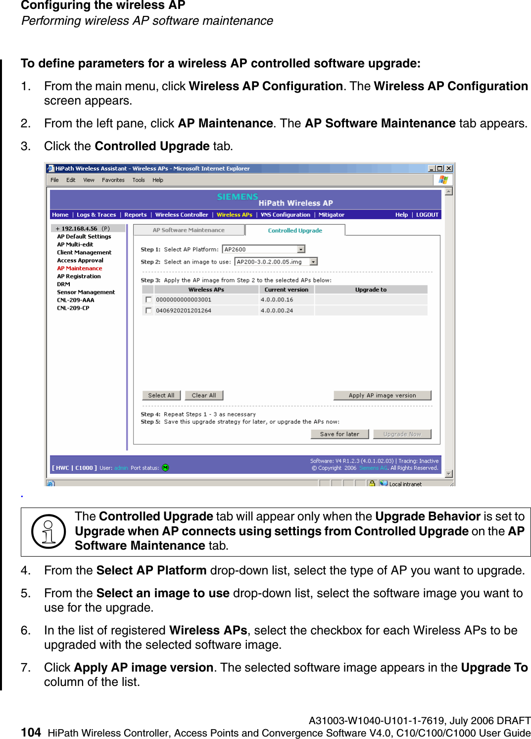 Configuring the wireless AP A31003-W1040-U101-1-7619, July 2006 DRAFT104 HiPath Wireless Controller, Access Points and Convergence Software V4.0, C10/C100/C1000 User Guide        hwc_apstartup.fmPerforming wireless AP software maintenanceTo define parameters for a wireless AP controlled software upgrade:1. From the main menu, click Wireless AP Configuration. The Wireless AP Configuration screen appears.2. From the left pane, click AP Maintenance. The AP Software Maintenance tab appears.3. Click the Controlled Upgrade tab..4. From the Select AP Platform drop-down list, select the type of AP you want to upgrade.5. From the Select an image to use drop-down list, select the software image you want to use for the upgrade.6. In the list of registered Wireless APs, select the checkbox for each Wireless APs to be upgraded with the selected software image.7. Click Apply AP image version. The selected software image appears in the Upgrade To column of the list.>The Controlled Upgrade tab will appear only when the Upgrade Behavior is set to Upgrade when AP connects using settings from Controlled Upgrade on the AP Software Maintenance tab.